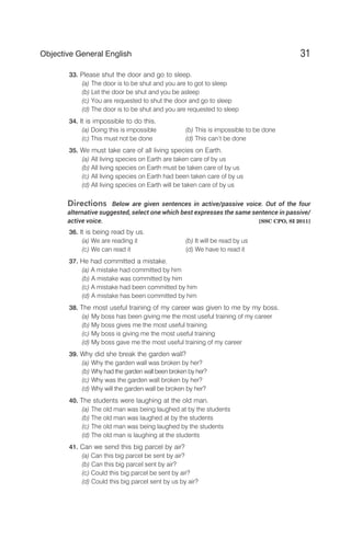 33. Please shut the door and go to sleep.
(a) The door is to be shut and you are to got to sleep
(b) Let the door be shut and you be asleep
(c) You are requested to shut the door and go to sleep
(d) The door is to be shut and you are requested to sleep
34. It is impossible to do this.
(a) Doing this is impossible (b) This is impossible to be done
(c) This must not be done (d) This can’t be done
35. We must take care of all living species on Earth.
(a) All living species on Earth are taken care of by us
(b) All living species on Earth must be taken care of by us
(c) All living species on Earth had been taken care of by us
(d) All living species on Earth will be taken care of by us
Directions Below are given sentences in active/passive voice. Out of the four
alternative suggested, select one which best expresses the same sentence in passive/
active voice. [SSC CPO, SI 2011]
36. It is being read by us.
(a) We are reading it (b) It will be read by us
(c) We can read it (d) We have to read it
37. He had committed a mistake.
(a) A mistake had committed by him
(b) A mistake was committed by him
(c) A mistake had been committed by him
(d) A mistake has been committed by him
38. The most useful training of my career was given to me by my boss.
(a) My boss has been giving me the most useful training of my career
(b) My boss gives me the most useful training
(c) My boss is giving me the most useful training
(d) My boss gave me the most useful training of my career
39. Why did she break the garden wall?
(a) Why the garden wall was broken by her?
(b) Why had the garden wall been broken by her?
(c) Why was the garden wall broken by her?
(d) Why will the garden wall be broken by her?
40. The students were laughing at the old man.
(a) The old man was being laughed at by the students
(b) The old man was laughed at by the students
(c) The old man was being laughed by the students
(d) The old man is laughing at the students
41. Can we send this big parcel by air?
(a) Can this big parcel be sent by air?
(b) Can this big parcel sent by air?
(c) Could this big parcel be sent by air?
(d) Could this big parcel sent by us by air?
31
Objective General English
 