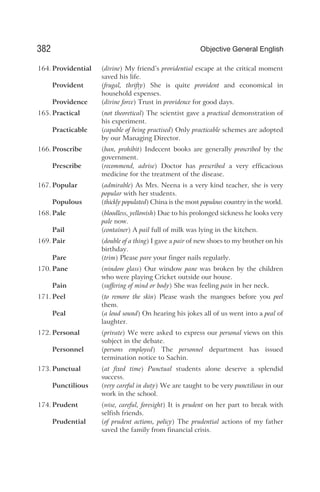 164. Providential (divine) My friend’s providential escape at the critical moment
saved his life.
Provident (frugal, thrifty) She is quite provident and economical in
household expenses.
Providence (divine force) Trust in providence for good days.
165. Practical (not theoretical) The scientist gave a practical demonstration of
his experiment.
Practicable (capable of being practised) Only practicable schemes are adopted
by our Managing Director.
166. Proscribe (ban, prohibit) Indecent books are generally proscribed by the
government.
Prescribe (recommend, advise) Doctor has prescribed a very efficacious
medicine for the treatment of the disease.
167. Popular (admirable) As Mrs. Neena is a very kind teacher, she is very
popular with her students.
Populous (thickly populated) China is the most populous country in the world.
168. Pale (bloodless, yellowish) Due to his prolonged sickness he looks very
pale now.
Pail (container) A pail full of milk was lying in the kitchen.
169. Pair (double of a thing) I gave a pair of new shoes to my brother on his
birthday.
Pare (trim) Please pare your finger nails regularly.
170. Pane (window glass) Our window pane was broken by the children
who were playing Cricket outside our house.
Pain (suffering of mind or body) She was feeling pain in her neck.
171. Peel (to remove the skin) Please wash the mangoes before you peel
them.
Peal (a loud sound) On hearing his jokes all of us went into a peal of
laughter.
172. Personal (private) We were asked to express our personal views on this
subject in the debate.
Personnel (persons employed) The personnel department has issued
termination notice to Sachin.
173. Punctual (at fixed time) Punctual students alone deserve a splendid
success.
Punctilious (very careful in duty) We are taught to be very punctilious in our
work in the school.
174. Prudent (wise, careful, foresight) It is prudent on her part to break with
selfish friends.
Prudential (of prudent actions, policy) The prudential actions of my father
saved the family from financial crisis.
382 Objective General English
 