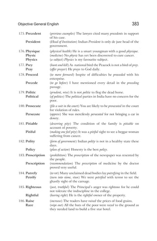 175. Precedent (previous examples) The lawyer cited many precedents in support
of his case.
President (Head of Institution) Indian President is only de jure head of the
government.
176. Physique (physical health) He is a smart youngman with a good physique.
Physic (medicine) No physic has yet been discovered to cure cancer.
Physics (a subject) Physics is my favourite subject.
177. Prey (hunt and kill) As national bird the Peacock is not a bird of prey.
Pray (offer prayer) He prays to God daily.
178. Proceed (to move forward) Inspite of difficulties he proceeded with his
enterprise.
Precede (to go before) I have mentioned every detail in the preceding
passage.
179. Politic (prudent, wise) It is not politic to flog the dead horse.
Political (of politics) The political parties in India have no concern for the
poor.
180. Prosecute (file a suit in the court) You are likely to be prosecuted in the court
for violation of rules.
Persecute (oppress) She was mercilessly persecuted for not bringing a car in
dowry.
181. Pitiable (deserving pity) The condition of the family is pitiable on
account of poverty.
Pitiful (making one feel pity) It was a pitiful sight to see a beggar woman
suffering from cancer.
182. Polity (form of government) Indian polity is not in a healthy state these
days.
Policy (plan of action) Honesty is the best policy.
183. Proscription (prohibition) The proscription of the newspaper was resented by
the people.
Prescription (recommendation) The prescription of medicine by the doctor
proved very useful.
184. Putrefy (to rot) Many unclaimed dead bodies lay putrefying in the field.
Petrify (turn into stone, stun) We were petrified with terror to see the
ghastly sight of the carnage.
185. Righteous (just, truthful) The Principal’s anger was righteous for he could
not tolerate the indiscipline in the college.
Rightful (having right) He is the rightful owner of the property.
186. Raise (increase) The traders have raised the prices of food grains.
Raze (wipe out) All the huts of the poor were razed to the ground as
they needed land to build a five star hotel.
383
Objective General English
 