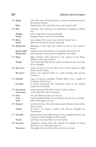 187. Reign (rule) The reign of Gupta dynasty, is known as golden period in
the history of India.
Rein (bridle of horse) He reined the horse and escaped a fall.
188. Rite (ceremony) The marriage was performed according to Hindu
rites.
Wright (give a shape) He is a great playwright.
Write (compose) Please write in the note-book.
189. Rout (put to defeat) The enemy was routed by Indian forces.
Route (path) You should not go by long route.
190. Respective (belonging to each) After the match we left for our respective
homes.
Respectable (enjoying respect) His father is a respectable man of the city.
Respectful (showing respect) You must be respectful to your elders.
191. Rapt (fully attentive) They listened to the speech of the Prime
Minister with rapt attention.
Wrapt (lost in, absorbed) She did not notice my arrival as she was wrapt
in her thoughts.
192. Recourse (means of action) I do not advise you to have recourse to legal
action in this matter.
Resource (means, raw material) India is a land teeming with natural
resources.
193. Symbol (sign, to represent something) Vinoba Bhave was a symbol of
simplicity and honesty.
Cymbal (a musical instrument) The melodious sound of the cymbals
impressed every body.
194. Stationery (writing material) His father deals in office stationery.
Stationary (static, fixed) The Sun is stationary.
195. Soar (rise, fly) Birds are soaring in the sky.
Sore (wound, painful) People are sore because the prices are soaring.
Sour (bitter) The grapes are sour.
196. Suspect (to think to be true) The whole class suspects Rohan to have stolen
Rita’s money.
Doubt (to think to be untrue) I doubt if she will get through the
examination.
197. Sociable (fond of mixing with people) Because of her sociable behaviour she
is liked by all the members of her family.
Social (pertaining to society) Man is a social animal.
198. Sensual (voluptuous, exciting senses) We should not indulge in sensual
pleasures or we will repent later on.
Sensuous (that affects the senses) John Keats’ poetry is sensuous.
384 Objective General English
 