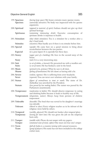 199. Spacious (having large space) My house contains many spacious rooms.
Specious (outwardly attractive) No body was impressed with his specious
arguments.
200. Spiritual (opposed to material, of spirit) Indians should not give up their
spiritual heritage.
Spirituous (containing intoxicating drink) Excessive consumption of
spirituous drinks is injurious to health.
201. Stimulant (that which stimulates) Tea is a stimulant for a worker after a
day’s hard work.
Stimulus (incentive) Man hardly acts if there is no stimulus before him.
202. Special (specific) He came here on a special mission to bring about
reconciliation between the two parties.
Especial (to a great degree) It is especially hot these days.
203. Storey (upper part of a building) He lives in the second storey of the
house.
Story (tale) It is a very interesting story.
204. Suit (a set of clothes, a lawsuit) He presented me with a woollen suit.
Suite (a set of rooms) He has booked a suite in the hotel.
205. Sham (pretend to be, pretence) What he says is all sham.
Shame (feeling of humiliation) He felt shame at having told a lie.
206. Severe (violent, rigorous) She is suffering from severe headache.
Sever (separate) You can never sever relations with your family.
207. Statue (figure of animal/man in stone or wood) The statue of Dr.
Ambedkar was unveiled by the President.
Statute (law passed by law making bodies) The statute was passed by the
Parliament unanimously.
208. Temperance (moderation in habits) We should observe temperance in eating
and drinking habits because it leads to healthy way of life.
Temperament (disposition, nature) Always keep from persons of choleric
temperament.
209. Tolerable (bearable) The food that was served in his daughter’s marriage
was tolerable.
Tolerant (liberal in ideas) Every religion teaches us to be tolerant of the
religious views held by others.
210. Temporal (worldly, physical) We should not hanker after temporal glory.
Temporary (lasting for short time) He was given the job on the temporary
basis only.
211. Tamper (meddle with) Please do not tamper with my papers.
Temper (emotional state of mind, soften) One must not lose one’s temper.
212. Teem (full of) India is a country teeming with natural resources.
Team (group of players) His name has not been included in the college
cricket team.
385
Objective General English
 