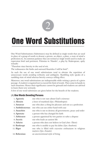 One Word Substitutions (Substitutes) may be defined as single words that are used
in place of a group of words to denote a person, an object, a place, a state of mind a
profession etc. In common parlance they are termed as single words used to make an
expression brief and pertinent. Polonius in ‘Hamlet’, a play by Shakespeare, aptly
remarks
“Therefore since brevity in the soul of wit.
The tediousness the limbs and outward flourishes I will be brief”.
As such the use of one word substitutions tend to obviate the repetition of
unnecessary words avoiding verbosity and ambiguity. Rambling style speaks of a
rambling state of mind whereas brevity conveys telling effect.
Moreover, one word substitutions are indispensable while writing a precis of a given
passage. A student is required not to exceed the limit of words. They come in handy in
such situations. Hence their significance cannot be gainsaid and students are advised
to learn them very seriously.
A few of one word substitutes are given below for the benefit of the students.
(A) One Words Denoting Persons
1. Agnostic one who is not sure about God’s existence
2. Altruist a lover of mankind (Syn.–Philanthropist)
3. Amateur one who does a thing for pleasure and not as a profession
4. Ambidexterous one who can use either hand with ease
5. Anarchist one who is out to destroy all governments, peace and order
6. Apostate a person who has changed his faith
7. Arbitrator a person appointed by two parties to solve a dispute
8. Ascetic one who leads an austere life
9. Atheist a person who does not believe in God (Ant.–Theist)
10. Bankrupt one who is unable to pay his debts (Syn.–Insolvent)
11. Bigot one who is filled with excessive enthusiasm in religious
matters (Syn.–Fanatic)
12. Bohemian an uncoventional style of living
One Word Substitutions
2
 