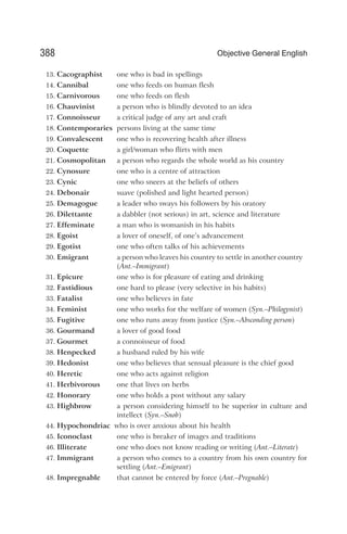 13. Cacographist one who is bad in spellings
14. Cannibal one who feeds on human flesh
15. Carnivorous one who feeds on flesh
16. Chauvinist a person who is blindly devoted to an idea
17. Connoisseur a critical judge of any art and craft
18. Contemporaries persons living at the same time
19. Convalescent one who is recovering health after illness
20. Coquette a girl/woman who flirts with men
21. Cosmopolitan a person who regards the whole world as his country
22. Cynosure one who is a centre of attraction
23. Cynic one who sneers at the beliefs of others
24. Debonair suave (polished and light hearted person)
25. Demagogue a leader who sways his followers by his oratory
26. Dilettante a dabbler (not serious) in art, science and literature
27. Effeminate a man who is womanish in his habits
28. Egoist a lover of oneself, of one’s advancement
29. Egotist one who often talks of his achievements
30. Emigrant a person who leaves his country to settle in another country
(Ant.–Immigrant)
31. Epicure one who is for pleasure of eating and drinking
32. Fastidious one hard to please (very selective in his habits)
33. Fatalist one who believes in fate
34. Feminist one who works for the welfare of women (Syn.–Philogynist)
35. Fugitive one who runs away from justice (Syn.–Absconding person)
36. Gourmand a lover of good food
37. Gourmet a connoisseur of food
38. Henpecked a husband ruled by his wife
39. Hedonist one who believes that sensual pleasure is the chief good
40. Heretic one who acts against religion
41. Herbivorous one that lives on herbs
42. Honorary one who holds a post without any salary
43. Highbrow a person considering himself to be superior in culture and
intellect (Syn.–Snob)
44. Hypochondriac who is over anxious about his health
45. Iconoclast one who is breaker of images and traditions
46. Illiterate one who does not know reading or writing (Ant.–Literate)
47. Immigrant a person who comes to a country from his own country for
settling (Ant.–Emigrant)
48. Impregnable that cannot be entered by force (Ant.–Pregnable)
388 Objective General English
 