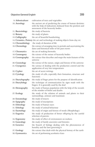 9. Arboriculture cultivation of trees and vegetables
10. Astrology the ancient art of predicting the course of human destinies
with the help of indications deduced from the position and
movement of the heavenly bodies
11. Bacteriology the study of bacteria
12. Botany the study of plants
13. Calligraphy the art of beautiful handwriting
14. Ceramics, Pottery the art and technology of making objects from clay etc
15. Chronobiology the study of duration of life
16. Chronology the science of arranging time in periods and ascertaining the
dates and historical order of the past events
17. Chromatics the art of making fireworks
18. Cosmogony the science of the nature of heavenly bodies
19. Cosmography the science that describes and maps the main features of the
universe
20. Cosmology the science of the nature, origin and history of the universe
21. Cryogenics the science of dealing with the production control and the
application of very low temperatures
22. Cypher the art of secret writings
23. Cytology the study of cells, especially their formation, structure and
functions
24. Dactylography the study of finger prints for the purpose of identification
25. Dactylology the technique of communication by signs made with the
fingers. It is generally used by the deaf
26. Demography the study of human population with the help of the records
of the number of births and deaths
27. Ecology the study of the relation of animals and plants to their
surroundings, animate and inanimate
28. Entomology the study of insects
29. Epigraphy the study of inscriptions
30. Ethnology the study of human races
31. Ethology the study of animal behaviour
32. Etymology the study of origin and history of words (Morphology)
33. Eugenics the study of production of better offspring by the careful
selection of parents
34. Ergonomy the study of effect of environment on workers
35. Ganealogy the study of family ancestries and histories
36. Genetics the branch of biology dealing with the phenomenon of
heredity and the laws governing it
37. Geology the science that deals with the physical history of the earth
38. Gymnastics the art of performing acrobatics feats
399
Objective General English
 