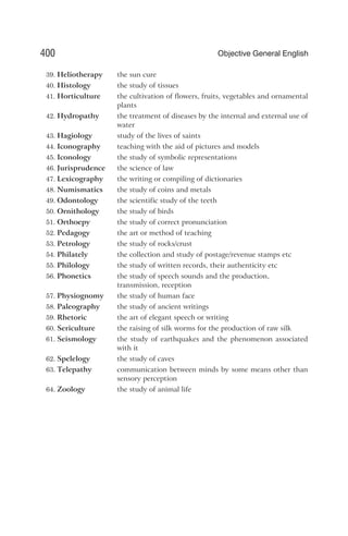 39. Heliotherapy the sun cure
40. Histology the study of tissues
41. Horticulture the cultivation of flowers, fruits, vegetables and ornamental
plants
42. Hydropathy the treatment of diseases by the internal and external use of
water
43. Hagiology study of the lives of saints
44. Iconography teaching with the aid of pictures and models
45. Iconology the study of symbolic representations
46. Jurisprudence the science of law
47. Lexicography the writing or compiling of dictionaries
48. Numismatics the study of coins and metals
49. Odontology the scientific study of the teeth
50. Ornithology the study of birds
51. Orthoepy the study of correct pronunciation
52. Pedagogy the art or method of teaching
53. Petrology the study of rocks/crust
54. Philately the collection and study of postage/revenue stamps etc
55. Philology the study of written records, their authenticity etc
56. Phonetics the study of speech sounds and the production,
transmission, reception
57. Physiognomy the study of human face
58. Paleography the study of ancient writings
59. Rhetoric the art of elegant speech or writing
60. Sericulture the raising of silk worms for the production of raw silk
61. Seismology the study of earthquakes and the phenomenon associated
with it
62. Spelelogy the study of caves
63. Telepathy communication between minds by some means other than
sensory perception
64. Zoology the study of animal life
400 Objective General English
 