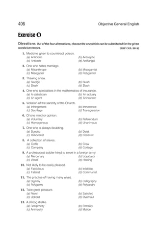Exercise
Directions Out of the four alternatives, choose the one which can be substituted for the given
words/sentences. [SSC CGL 2014]
1. Medicine given to counteract poison.
(a) Antibiotic (b) Antiseptic
(c) Antidote (d) Antifungal
2. One who hates marriage.
(a) Misanthrope (b) Misogamist
(c) Misogynist (d) Polygamist
3. Thawing snow.
(a) Sludge (b) Slush
(c) Slosh (d) Slash
4. One who specialises in the mathematics of insurance.
(a) A statistician (b) An actuary
(c) An agent (d) Aninrurant
5. Violation of the sanctity of the Church.
(a) Infringement (b) Irreverence
(c) Sacrilege (d) Transgression
6. Of one mind or opinion.
(a) Voluntary (b) Referendum
(c) Homogenous (d) Unanimous
7. One who is always doubting.
(a) Sceptic (b) Deist
(c) Rationalist (d) Positivist
8. A collection of slaves.
(a) Coffle (b) Crew
(c) Company (d) Cortege
9. A professional soldier hired to serve in a foreign army.
(a) Mercenary (b) Liquidator
(c) Venal` (d) Hireling
10. Not likely to be easily pleased.
(a) Fastidious (b) Infallible
(c) Fatalist (d) Communist
11. The practise of having many wives.
(a) Bigamy (b) Calligraphy
(c) Polygamy (d) Polyandry
12. Take great pleasure.
(a) Revel (b) Satisfied
(c) Uphold (d) Overhaul
13. A strong dislike.
(a) Reciprocity (b) Entreaty
(c) Animosity (d) Malice
406 Objective General English
A
 
