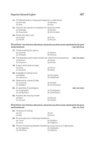 14. The Mahabharata is a long poem based on a noble theme.
(a) Summary (b) Narration
(c) Story (d) Epic
15. A person who abstains completely from alcoholic drinks.
(a) Teetotaller (b) Derelict
(c) Subjunctive (d) Incriminatory
16. Person who files a suit.
(a) Charger (b) Suitor
(c) Plaintiff (d) Accuse
Directions Out of the four alternatives, choose the one which can be substituted for the given
words/sentences. [ SSC MTS 2013]
17. To free anything from germs.
(a) Cauterise (b) Sterilise
(c) Antiseptic (d) Antivirus
18. The depository where state records and documents are preserved. [SSC CGL 2013]
(a) Museum (b) Library
(c) Emporium (d) Archive
19. A place where birds are kept.
(a) Aviary (b) House
(c) Aquarium (d) Apiary
20. Incapable of making errors.
(a) Infallible (b) Incorrigible
(c) Impervious (d) Inexplicable
21. Governed by a sense of duty.
(a) Conscious (b) Sensible
(c) Intelligent (d) Conscientious
22. An assembly of worshippers. [SSC LDC 2013]
(a) Congregation (b) Conflagration
(c) Configuration (d) Confrontation
23. A person who lives by himself.
(a) Monk (b) Recluse
(c) Extrovert (d) Prophet
Directions Out of the four alternatives, choose the one which can be substituted for the given
words/sentences. [SSC CGL 2013]
24. To reduce to nothing.
(a) Cull (b) Lull
(c) Null (d) Annul
25. An obviously true or hackneyed statement.
(a) Truism (b) Syllogism
(c) Iconic (d) Imaginism
26. The act of producing beautiful handwriting using a brush or a special pen.
(a) Hieroglyphics (b) Calligraphy
(c) Stencilling (d) Graphics
407
Objective General English
 