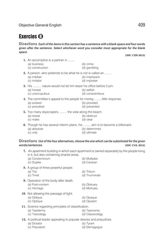Exercies
Directions Each of the items in this section has a sentence with a blank space and four words
given after the sentence. Select whichever word you consider most appropriate for the blank
space.
[SSC CDS 2013]
1. An accomplice is a partner in ........
(a) business (b) crime
(c) construction (d) gambling
2. A person, who pretends to be what he is not is called an ........
(a) imbiber (b) impresario
(c) imitator (d) imposter
3. His .......... nature would not let him leave his office before 5 pm.
(a) honest (b) selfish
(c) unscrupulous (d) conscientious
4. The committee’s appeal to the people for money .........little response.
(a) evoked (b) provided
(c) provoked (d) prevented
5. Too many skyscrapers ......... the view along the beach.
(a) reveal (b) obstruct
(c) make (d) clear
6. Though he has several interim plans, his ......... aim is to become a billionaire.
(a) absolute (b) determined
(c) only (d) ultimate
Directions Out of the four alternatives, choose the one which can be substituted for the given
words/sentences. [SSC CGL 2013]
7. An apartment building in which each apartment is owned separately by the people living
in it, but also containing shared areas.
(a) Condominium (b) Multiplex
(c) Duplex (d) Caravan
8. A group of three powerful people.
(a) Trio (b) Tritium
(c) Trivet (d) Triumvirate
9. Operation of the body after death.
(a) Post-mortem (b) Obituary
(c) Homage (d) Mortuary
10. Not allowing the passage of light.
(a) Oblique (b) Opaque
(c) Optique (d) Opulant
11. Science regarding principles of classification.
(a) Taxidermy (b) Taxonomy
(c) Toxicology (d) Classicology
12. A political leader appealing to popular desires and prejudices.
(a) Dictator (b) Tyrant
(c) Popularist (d) Demagogue
409
Objective General English
B
 