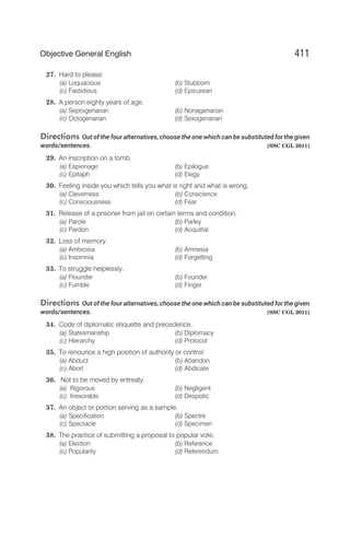 27. Hard to please.
(a) Loquacious (b) Stubborn
(c) Fastidious (d) Epicurean
28. A person eighty years of age.
(a) Septogenarian (b) Nonagenarian
(c) Octogenarian (d) Sexogenarian
Directions Out of the four alternatives, choose the one which can be substituted for the given
words/sentences. [SSC CGL 2011]
29. An inscription on a tomb.
(a) Espionage (b) Epilogue
(c) Epitaph (d) Elegy
30. Feeling inside you which tells you what is right and what is wrong.
(a) Cleverness (b) Conscience
(c) Consciousness (d) Fear
31. Release of a prisoner from jail on certain terms and condition.
(a) Parole (b) Parley
(c) Pardon (d) Acquittal
32. Loss of memory.
(a) Ambrosia (b) Amnesia
(c) Insomnia (d) Forgetting
33. To struggle helplessly.
(a) Flounder (b) Founder
(c) Fumble (d) Finger
Directions Out of the four alternatives, choose the one which can be substituted for the given
words/sentences. [SSC CGL 2011]
34. Code of diplomatic etiquette and precedence.
(a) Statesmanship (b) Diplomacy
(c) Hierarchy (d) Protocol
35. To renounce a high position of authority or control.
(a) Abduct (b) Abandon
(c) Abort (d) Abdicate
36. Not to be moved by entreaty.
(a) Rigorous (b) Negligent
(c) Inexorable (d) Despotic
37. An object or portion serving as a sample.
(a) Specification (b) Spectre
(c) Spectacle (d) Specimen
38. The practice of submitting a proposal to popular vote.
(a) Election (b) Reference
(c) Popularity (d) Referendum
411
Objective General English
 