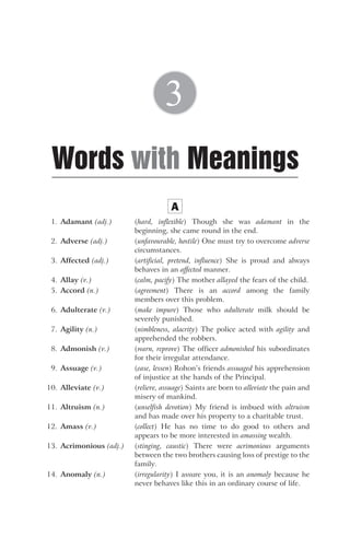 A
1. Adamant (adj.) (hard, inflexible) Though she was adamant in the
beginning, she came round in the end.
2. Adverse (adj.) (unfavourable, hostile) One must try to overcome adverse
circumstances.
3. Affected (adj.) (artificial, pretend, influence) She is proud and always
behaves in an affected manner.
4. Allay (v.) (calm, pacify) The mother allayed the fears of the child.
5. Accord (n.) (agreement) There is an accord among the family
members over this problem.
6. Adulterate (v.) (make impure) Those who adulterate milk should be
severely punished.
7. Agility (n.) (nimbleness, alacrity) The police acted with agility and
apprehended the robbers.
8. Admonish (v.) (warn, reprove) The officer admonished his subordinates
for their irregular attendance.
9. Assuage (v.) (ease, lessen) Rohon’s friends assuaged his apprehension
of injustice at the hands of the Principal.
10. Alleviate (v.) (relieve, assuage) Saints are born to alleviate the pain and
misery of mankind.
11. Altruism (n.) (unselfish devotion) My friend is imbued with altruism
and has made over his property to a charitable trust.
12. Amass (v.) (collect) He has no time to do good to others and
appears to be more interested in amassing wealth.
13. Acrimonious (adj.) (stinging, caustic) There were acrimonious arguments
between the two brothers causing loss of prestige to the
family.
14. Anomaly (n.) (irregularity) I assure you, it is an anomaly because he
never behaves like this in an ordinary course of life.
Words Meanings
with
3
 