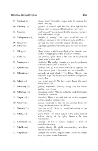 15. Aptitude (n.) (fitness, talent) Scientific temper calls for aptitude for
liberal thinking.
16. Alimony (n.) (payment to divorced wife) She has been fighting for
alimony from her estranged husband for two years.
17. Atone (v.) (make amends) You must atone for the injustice you have
done to innocent people.
18. Ambiguous (adj.) (doubtful in meaning) One must avoid the use of
ambiguous language while writing on social problems.
19. Abjure (v.) (give up) You must abjure the pursuit of sinful acts.
20. Adjure (v.) (request) I adjured my officers to grant me leave for a day
or so.
21. Allege (v.) (charge without proof) It was alleged by her enemies that
she has misappropriated the money of the trust.
22. Acme (n.) (top, pinnacle, apex) Once at the acme of his political
career, now he is at nadir.
23. Analogy (n.) (similarity) The analogy between the security problems
of India and Pakistan is uncalled for.
24. Appraise (v.) (estimate value of) It is always difficult to appraise the
efforts in true spirit if the results are not favourable.
25. Allocate (v.) [earmark, set aside (funds)] The Prime Minister has
allocated a huge sum for the uplift of those living below
poverty-line.
26. Adage (n.) (wise saying, proverb) We have often heard the adage
‘Pride hath a fall’.
27. Adversity (n.) (poverty, misfortune) Adversity brings out the latent
qualities in a person.
28. Affluence (n.) (abundance, wealth) Affluence in his life made him forget
the value of character.
29. Ample (adj.) (abundant) There is an ample stock of nuclear weapons
in the arsenal of super powers.
30. Absolve (v.) (pardon, exonerate) At last he was absolved from the
charge of misconduct to his officers.
31. Abscond (v.) (hide, run secretly) Since he committed murder he has
been absconding.
32. Affray (n.) (public brawl) The timely action of the police averted
serious mishap of the affray between the two
communities.
33. Annihilate (v.) (destroy) The use of nuclear weapons is likely to
annihilate humanity.
34. Affable (adj.) (amiable, pleasing) His affable manners always win him
admiration in the society.
35. Amplify (v.) (enlarge) The students requested the teacher to amplify
upon the point under discussion.
413
Objective General English
 