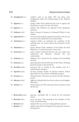 36. Amalgamate (v.) (combine, unite in one body) The two firms were
amalgamated under the Chairmanship of Mr. Mukesh
Ambani.
37. Appease (v.) (pacify, soothe) Every political party tries to appease the
minorities to create its own vote bank.
38. Apprise (v.) (inform) The Minister was apprised of the dangerous
situation.
39. Arduous (adj.) (hard, strenuous) A journey to Amarnath Shrine is very
arduous.
40. Apprehend (v.) (arrest, fear) Everybody apprehends trouble in the city on
account of the abduction of an industrialist.
41. Ameliorate (v.) (improve) Unless we ameliorate the condition of the
working class, we cannot expect the prosperity of the
country.
42. Adulation (n.) (praise, flattery) False adulation of the leaders by their
followers is a common practice these days.
43. Animosity (n.) (active enmity) Animosity between the two leaders has
embittered the relations, between the two
communities.
44. Audacity (n.) (boldness) He is feared for his audacity and unyielding
attitude.
45. Amnesty (n.) (general pardon) On the birth day of the Prince, the King
granted amnesty to the prisoners.
46. Ancillary (adj.) (accessory) He is serving in the ancillary unit of a
multinational company.
47. Agrarian (adj.) (of land, farming) Inspite of agrarian reforms, Indian
agriculture has not shown remarkable progress.
48. Acumen (n.) (mental keenness) The Jews are known for their business
acumen.
49. Abrasive (adj.) (offensive) Nobody likes her for her abrasive and haughty
behaviour.
50. Amulet (n.) (charm against evil) The saint gave him an amulet to ward
off the evil.
B
1. Benevolent (adj.) (generous, charitable) He is noted for his benevolent
nature.
2. Biennial (adj.) (every two years) The meeting of the members of the
Trust is held biennially.
3. Belated (adj.) (delayed) He was sorry for making belated payment.
4. Beguile (v.) (delude, cheat) Don’t be beguiled by the pleasant manners
of hypocrites.
414 Objective General English
 