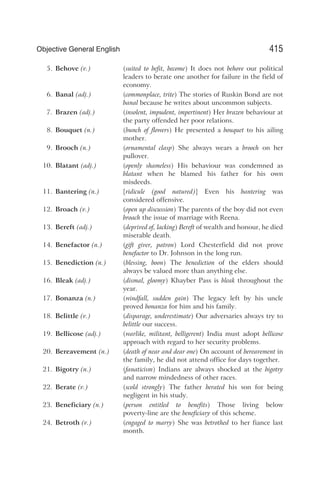 5. Behove (v.) (suited to befit, become) It does not behove our political
leaders to berate one another for failure in the field of
economy.
6. Banal (adj.) (commonplace, trite) The stories of Ruskin Bond are not
banal because he writes about uncommon subjects.
7. Brazen (adj.) (insolent, impudent, impertinent) Her brazen behaviour at
the party offended her poor relations.
8. Bouquet (n.) (bunch of flowers) He presented a bouquet to his ailing
mother.
9. Brooch (n.) (ornamental clasp) She always wears a brooch on her
pullover.
10. Blatant (adj.) (openly shameless) His behaviour was condemned as
blatant when he blamed his father for his own
misdeeds.
11. Bantering (n.) [ridicule (good natured)] Even his bantering was
considered offensive.
12. Broach (v.) (open up discussion) The parents of the boy did not even
broach the issue of marriage with Reena.
13. Bereft (adj.) (deprived of, lacking) Bereft of wealth and honour, he died
miserable death.
14. Benefactor (n.) (gift giver, patron) Lord Chesterfield did not prove
benefactor to Dr. Johnson in the long run.
15. Benediction (n.) (blessing, boon) The benediction of the elders should
always be valued more than anything else.
16. Bleak (adj.) (dismal, gloomy) Khayber Pass is bleak throughout the
year.
17. Bonanza (n.) (windfall, sudden gain) The legacy left by his uncle
proved bonanza for him and his family.
18. Belittle (v.) (disparage, underestimate) Our adversaries always try to
belittle our success.
19. Bellicose (adj.) (warlike, militant, belligerent) India must adopt bellicose
approach with regard to her security problems.
20. Bereavement (n.) (death of near and dear one) On account of bereavement in
the family, he did not attend office for days together.
21. Bigotry (n.) (fanaticism) Indians are always shocked at the bigotry
and narrow mindedness of other races.
22. Berate (v.) (scold strongly) The father berated his son for being
negligent in his study.
23. Beneficiary (n.) (person entitled to benefits) Those living below
poverty-line are the beneficiary of this scheme.
24. Betroth (v.) (engaged to marry) She was betrothed to her fiance last
month.
415
Objective General English
 