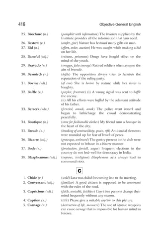 25. Brochure (n.) (pamphlet with information) The brochure supplied by the
Institute provides all the information that you need.
26. Bestow (v.) (confer, give) Nature has bestowed many gifts on man.
27. Bid (n.) (effort, order, auction) He was caught while making a bid
on her life.
28. Baneful (adj.) (ruinous, poisonous) Drugs have baneful effect on the
mind of the youth.
29. Bravado (n.) (swagger, false courage) Retired soldiers often assume the
airs of bravado.
30. Besmirch (v.) (defile) The opposition always tries to besmirch the
reputation of the ruling party.
31. Bovine (adj.) (of cow) She is bovine by nature while her sister is
haughty.
32. Baffle (v.) (perplex, frustrate) (i) A wrong signal was sent to baffle
the enemy.
(ii) All his efforts were baffled by the adamant attitude
of his father.
33. Berserk (adv.) (frenzied, amuck, amok) The police went berserk and
began to lathicharge the crowd demonstrating
peacefully.
34. Boutique (n.) (store for fashionable clothes) My friend runs a boutique in
the heart of the city.
35. Breach (n.) (breaking of contract/duty, peace, rift) Anti-social elements
were rounded up for fear of breach of peace.
36. Bizarre (adj.) (grotesque, awkward) The gentry present in the club were
not expected to behave in a bizarre manner.
37. Bode (v.) (foreshadow, foretell, augur) Frequent elections in the
country do not bode well for democracy in India.
38. Blasphemous (adj.) (impious, irreligious) Blasphemous acts always lead to
communal riots.
C
1. Chide (v.) (scold) Lata was chided for coming late to the meeting.
2. Conversant (adj.) (familiar) A good citizen is supposed to be conversant
with the rules of the road.
3. Capricious (adj.) (fickle, unstable, faithless) Capricious persons change their
mind frequently without any reason.
4. Caption (n.) (title) Please give a suitable caption to this picture.
5. Carnage (n.) (destruction of life, massacre) The use of atomic weapons
can cause carnage that is impossible for human mind to
foresee.
416 Objective General English
 