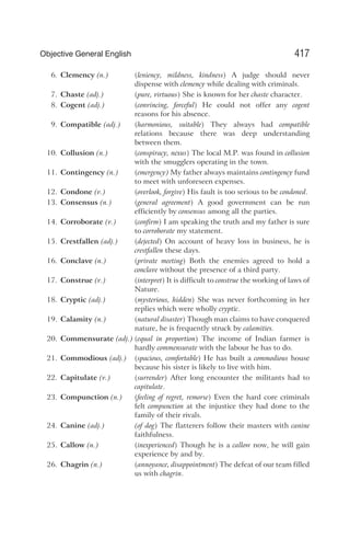 6. Clemency (n.) (leniency, mildness, kindness) A judge should never
dispense with clemency while dealing with criminals.
7. Chaste (adj.) (pure, virtuous) She is known for her chaste character.
8. Cogent (adj.) (convincing, forceful) He could not offer any cogent
reasons for his absence.
9. Compatible (adj.) (harmonious, suitable) They always had compatible
relations because there was deep understanding
between them.
10. Collusion (n.) (conspiracy, nexus) The local M.P. was found in collusion
with the smugglers operating in the town.
11. Contingency (n.) (emergency) My father always maintains contingency fund
to meet with unforeseen expenses.
12. Condone (v.) (overlook, forgive) His fault is too serious to be condoned.
13. Consensus (n.) (general agreement) A good government can be run
efficiently by consensus among all the parties.
14. Corroborate (v.) (confirm) I am speaking the truth and my father is sure
to corroborate my statement.
15. Crestfallen (adj.) (dejected) On account of heavy loss in business, he is
crestfallen these days.
16. Conclave (n.) (private meeting) Both the enemies agreed to hold a
conclave without the presence of a third party.
17. Construe (v.) (interpret) It is difficult to construe the working of laws of
Nature.
18. Cryptic (adj.) (mysterious, hidden) She was never forthcoming in her
replies which were wholly cryptic.
19. Calamity (n.) (natural disaster) Though man claims to have conquered
nature, he is frequently struck by calamities.
20. Commensurate (adj.) (equal in proportion) The income of Indian farmer is
hardly commensurate with the labour he has to do.
21. Commodious (adj.) (spacious, comfortable) He has built a commodious house
because his sister is likely to live with him.
22. Capitulate (v.) (surrender) After long encounter the militants had to
capitulate.
23. Compunction (n.) (feeling of regret, remorse) Even the hard core criminals
felt compunction at the injustice they had done to the
family of their rivals.
24. Canine (adj.) (of dog) The flatterers follow their masters with canine
faithfulness.
25. Callow (n.) (inexperienced) Though he is a callow now, he will gain
experience by and by.
26. Chagrin (n.) (annoyance, disappointment) The defeat of our team filled
us with chagrin.
417
Objective General English
 