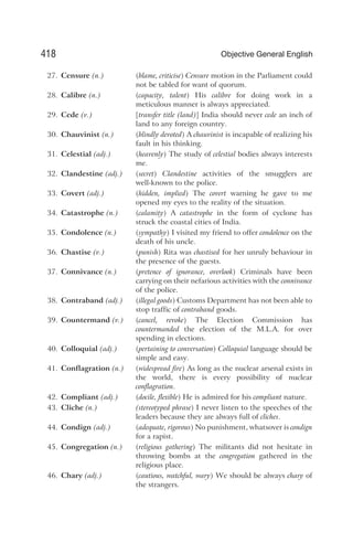 27. Censure (n.) (blame, criticise) Censure motion in the Parliament could
not be tabled for want of quorum.
28. Calibre (n.) (capacity, talent) His calibre for doing work in a
meticulous manner is always appreciated.
29. Cede (v.) [transfer title (land)] India should never cede an inch of
land to any foreign country.
30. Chauvinist (n.) (blindly devoted) A chauvinist is incapable of realizing his
fault in his thinking.
31. Celestial (adj.) (heavenly) The study of celestial bodies always interests
me.
32. Clandestine (adj.) (secret) Clandestine activities of the smugglers are
well-known to the police.
33. Covert (adj.) (hidden, implied) The covert warning he gave to me
opened my eyes to the reality of the situation.
34. Catastrophe (n.) (calamity) A catastrophe in the form of cyclone has
struck the coastal cities of India.
35. Condolence (n.) (sympathy) I visited my friend to offer condolence on the
death of his uncle.
36. Chastise (v.) (punish) Rita was chastised for her unruly behaviour in
the presence of the guests.
37. Connivance (n.) (pretence of ignorance, overlook) Criminals have been
carrying on their nefarious activities with the connivance
of the police.
38. Contraband (adj.) (illegal goods) Customs Department has not been able to
stop traffic of contraband goods.
39. Countermand (v.) (cancel, revoke) The Election Commission has
countermanded the election of the M.L.A. for over
spending in elections.
40. Colloquial (adj.) (pertaining to conversation) Colloquial language should be
simple and easy.
41. Conflagration (n.) (widespread fire) As long as the nuclear arsenal exists in
the world, there is every possibility of nuclear
conflagration.
42. Compliant (adj.) (docile, flexible) He is admired for his compliant nature.
43. Cliche (n.) (stereotyped phrase) I never listen to the speeches of the
leaders because they are always full of cliches.
44. Condign (adj.) (adequate, rigorous) No punishment, whatsover is condign
for a rapist.
45. Congregation (n.) (religious gathering) The militants did not hesitate in
throwing bombs at the congregation gathered in the
religious place.
46. Chary (adj.) (cautious, watchful, wary) We should be always chary of
the strangers.
418 Objective General English
 