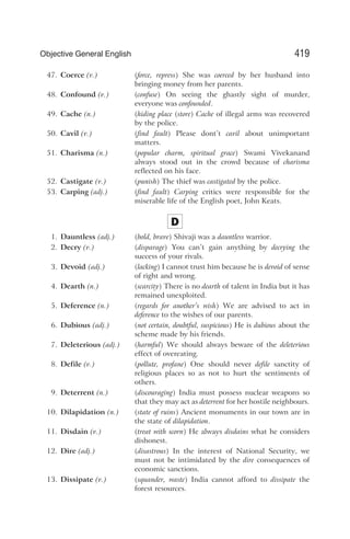 47. Coerce (v.) (force, repress) She was coerced by her husband into
bringing money from her parents.
48. Confound (v.) (confuse) On seeing the ghastly sight of murder,
everyone was confounded.
49. Cache (n.) (hiding place (store) Cache of illegal arms was recovered
by the police.
50. Cavil (v.) (find fault) Please dont’t cavil about unimportant
matters.
51. Charisma (n.) (popular charm, spiritual grace) Swami Vivekanand
always stood out in the crowd because of charisma
reflected on his face.
52. Castigate (v.) (punish) The thief was castigated by the police.
53. Carping (adj.) (find fault) Carping critics were responsible for the
miserable life of the English poet, John Keats.
D
1. Dauntless (adj.) (bold, brave) Shivaji was a dauntless warrior.
2. Decry (v.) (disparage) You can’t gain anything by decrying the
success of your rivals.
3. Devoid (adj.) (lacking) I cannot trust him because he is devoid of sense
of right and wrong.
4. Dearth (n.) (scarcity) There is no dearth of talent in India but it has
remained unexploited.
5. Deference (n.) (regards for another’s wish) We are advised to act in
deference to the wishes of our parents.
6. Dubious (adj.) (not certain, doubtful, suspicious) He is dubious about the
scheme made by his friends.
7. Deleterious (adj.) (harmful) We should always beware of the deleterious
effect of overeating.
8. Defile (v.) (pollute, profane) One should never defile sanctity of
religious places so as not to hurt the sentiments of
others.
9. Deterrent (n.) (discouraging) India must possess nuclear weapons so
that they may act as deterrent for her hostile neighbours.
10. Dilapidation (n.) (state of ruins) Ancient monuments in our town are in
the state of dilapidation.
11. Disdain (v.) (treat with scorn) He always disdains what he considers
dishonest.
12. Dire (adj.) (disastrous) In the interest of National Security, we
must not be intimidated by the dire consequences of
economic sanctions.
13. Dissipate (v.) (squander, waste) India cannot afford to dissipate the
forest resources.
419
Objective General English
 