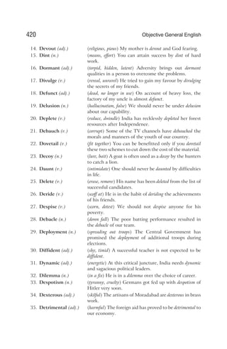 14. Devout (adj.) (religious, pious) My mother is devout and God fearing.
15. Dint (n.) (means, effort) You can attain success by dint of hard
work.
16. Dormant (adj.) (torpid, hidden, latent) Adversity brings out dormant
qualities in a person to overcome the problems.
17. Divulge (v.) (reveal, unravel) He tried to gain my favour by divulging
the secrets of my friends.
18. Defunct (adj.) (dead, no longer in use) On account of heavy loss, the
factory of my uncle is almost defunct.
19. Delusion (n.) (hallucination, false) We should never be under delusion
about our capability.
20. Deplete (v.) (reduce, dwindle) India has recklessly depleted her forest
resources after Independence.
21. Debauch (v.) (corrupt) Some of the TV channels have debauched the
morals and manners of the youth of our country.
22. Dovetail (v.) (fit together) You can be benefitted only if you dovetail
these two schemes to cut down the cost of the material.
23. Decoy (n.) (lure, bait) A goat is often used as a decoy by the hunters
to catch a lion.
24. Daunt (v.) (intimidate) One should never be daunted by difficulties
in life.
25. Delete (v.) (erase, remove) His name has been deleted from the list of
successful candidates.
26. Deride (v.) (scoff at) He is in the habit of deriding the achievements
of his friends.
27. Despise (v.) (scorn, detest) We should not despise anyone for his
poverty.
28. Debacle (n.) (down fall) The poor batting performance resulted in
the debacle of our team.
29. Deployment (n.) (spreading out troops) The Central Government has
promised the deployment of additional troops during
elections.
30. Diffident (adj.) (shy, timid) A successful teacher is not expected to be
diffident.
31. Dynamic (adj.) (energetic) At this critical juncture, India needs dynamic
and sagacious political leaders.
32. Dilemma (n.) (in a fix) He is in a dilemma over the choice of career.
33. Despotism (n.) (tyranny, cruelty) Germans got fed up with despotism of
Hitler very soon.
34. Dexterous (adj.) (skilful) The artisans of Moradabad are dexterous in brass
work.
35. Detrimental (adj.) (harmful) The foreign aid has proved to be detrimental to
our economy.
420 Objective General English
 