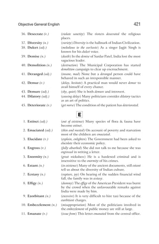 36. Desecrate (v.) (violate sanctity) The rioters desecrated the religious
places.
37. Diversity (n.) (variety) Diversity is the hallmark of Indian Civilization.
38. Dulcet (adj.) (melodious to the ear/taste) As a singer Jagjit Singh is
known for his dulcet voice.
39. Demise (n.) (death) In the demise of Sardar Patel, India lost the most
sagacious leader.
40. Demolition (n.) (destruction) The Municipal Corporation has started
demolition campaign to clear up encroachment.
41. Deranged (adj.) (insane, mad) None but a deranged person could have
behaved in such an irresponsible manner.
42. Demur (v.) (delay, hesitate) A practical man would never demur to
avail himself of every chance.
43. Demure (adj.) (shy, quiet) She is both demure and introvert.
44. Dilatory (adj.) (causing delay) Many politicians consider dilatory tactics
as an art of politics.
45. Deteriorate (v.) (get worse) The condition of the patient has deteriorated.
E
1. Extinct (adj.) (out of existence) Many species of flora & fauna have
become extinct.
2. Emaciated (adj.) (thin and wasted) On account of poverty and starvation
most of the children are emaciated.
3. Elucidate (v.) (explain, enlighten) The Government had been asked to
elucidate their economic policy.
4. Engross (v.) (fully absorbed) She did not talk to me because she was
engrossed in writing a letter.
5. Enormity (n.) (great wickedness) He is a hardened criminal and is
insensitive to the enormity of his crimes.
6. Extant (n.) (in existence) Many of the ancient documents, still extant
tell us about the diversity of Indian culture.
7. Ecstasy (n.) (rapture, joy) On hearing of the sudden financial wind
fall, the family was in ecstasy.
8. Effigy (n.) (dummy) The effigy of the American President was burnt
by the crowd when the unfavourable remarks against
India were made by him.
9. Exorbitant (n.) (excessive) It is very difficult to hire taxi because of the
exorbitant charges.
10. Embezzlement (n.) (misappropriation) Most of the politicians involved in
the embezzlement of public money are still at large.
11. Emanate (v.) (issue from) This letter emanated from the central office.
421
Objective General English
 