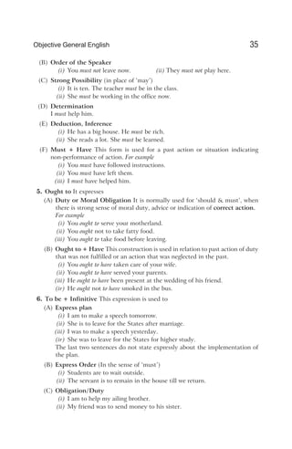 (B) Order of the Speaker
(i) You must not leave now. (ii) They must not play here.
(C) Strong Possibility (in place of ‘may’)
(i) It is ten. The teacher must be in the class.
(ii) She must be working in the office now.
(D) Determination
I must help him.
(E) Deduction, Inference
(i) He has a big house. He must be rich.
(ii) She reads a lot. She must be learned.
(F) Must + Have This form is used for a past action or situation indicating
non-performance of action. For example
(i) You must have followed instructions.
(ii) You must have left them.
(iii) I must have helped him.
5. Ought to It expresses
(A) Duty or Moral Obligation It is normally used for ‘should & must’, when
there is strong sense of moral duty, advice or indication of correct action.
For example
(i) You ought to serve your motherland.
(ii) You ought not to take fatty food.
(iii) You ought to take food before leaving.
(B) Ought to + Have This construction is used in relation to past action of duty
that was not fulfilled or an action that was neglected in the past.
(i) You ought to have taken care of your wife.
(ii) You ought to have served your parents.
(iii) He ought to have been present at the wedding of his friend.
(iv) He ought not to have smoked in the bus.
6. To be + Infinitive This expression is used to
(A) Express plan
(i) I am to make a speech tomorrow.
(ii) She is to leave for the States after marriage.
(iii) I was to make a speech yesterday.
(iv) She was to leave for the States for higher study.
The last two sentences do not state expressly about the implementation of
the plan.
(B) Express Order (In the sense of ‘must’)
(i) Students are to wait outside.
(ii) The servant is to remain in the house till we return.
(C) Obligation/Duty
(i) I am to help my ailing brother.
(ii) My friend was to send money to his sister.
35
Objective General English
 