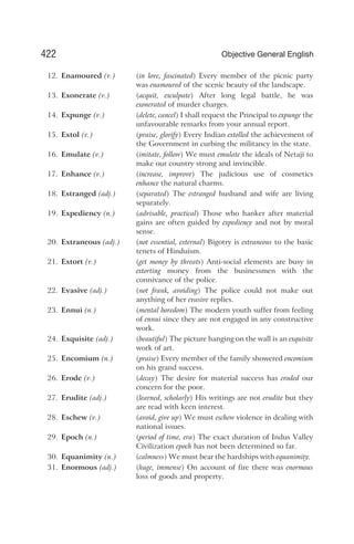 12. Enamoured (v.) (in love, fascinated) Every member of the picnic party
was enamoured of the scenic beauty of the landscape.
13. Exonerate (v.) (acquit, exculpate) After long legal battle, he was
exonerated of murder charges.
14. Expunge (v.) (delete, cancel) I shall request the Principal to expunge the
unfavourable remarks from your annual report.
15. Extol (v.) (praise, glorify) Every Indian extolled the achievement of
the Government in curbing the militancy in the state.
16. Emulate (v.) (imitate, follow) We must emulate the ideals of Netaji to
make our country strong and invincible.
17. Enhance (v.) (increase, improve) The judicious use of cosmetics
enhance the natural charms.
18. Estranged (adj.) (separated) The estranged husband and wife are living
separately.
19. Expediency (n.) (advisable, practical) Those who hanker after material
gains are often guided by expediency and not by moral
sense.
20. Extraneous (adj.) (not essential, external) Bigotry is extraneous to the basic
tenets of Hinduism.
21. Extort (v.) (get money by threats) Anti-social elements are busy in
extorting money from the businessmen with the
connivance of the police.
22. Evasive (adj.) (not frank, avoiding) The police could not make out
anything of her evasive replies.
23. Ennui (n.) (mental boredom) The modern youth suffer from feeling
of ennui since they are not engaged in any constructive
work.
24. Exquisite (adj.) (beautiful) The picture hanging on the wall is an exquisite
work of art.
25. Encomium (n.) (praise) Every member of the family showered encomium
on his grand success.
26. Erode (v.) (decay) The desire for material success has eroded our
concern for the poor.
27. Erudite (adj.) (learned, scholarly) His writings are not erudite but they
are read with keen interest.
28. Eschew (v.) (avoid, give up) We must eschew violence in dealing with
national issues.
29. Epoch (n.) (period of time, era) The exact duration of Indus Valley
Civilization epoch has not been determined so far.
30. Equanimity (n.) (calmness) We must bear the hardships with equanimity.
31. Enormous (adj.) (huge, immense) On account of fire there was enormous
loss of goods and property.
422 Objective General English
 