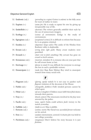 32. Endemic (adj.) (prevailing in a region) Goitre is endemic in the hilly areas
for want of iodine in water.
33. Expiate (v.) (atone for) He is ready to expiate his sins by giving up
irresponsible way of life.
34. Embellish (v.) (decorate) The writers generally embellish their style by
the use of unnecessary imagery.
35. Ecology (n.) (science of environment) Ecology is the study of
environment.
36. Egregious (adj.) [exceptional (crime)] It is difficult to reform him because
he is an egregious criminal.
37. Exodus (n.) (departure (large scale)) The exodus of the Hindus from
Kashmir valley is deplorable.
38. Errant (adj.) (erring from right path) Many errant students were
punished.
39. Errand (n.) (short visit to fetch something) My servant has gone on
errand to fetch rations.
40. Erroneous (adj.) (incorrect, mistaken) It is erroneous idea on your part that
he will return home at last.
41. Envisage (v.) (foresee in mind) It was difficult for everyone to envisage
the loss in such a profitable venture.
42. Emancipate (v.) (make free) Raja Ram Mohan Roy tried to emancipate
women from many social evils.
F
1. Flagrant (adj.) (glaring, openly wicked) It is not easy to pardon such
flagrant violation of the decorum of the House.
2. Fickle (adj.) (changeable, faithless) Fickle minded persons cannot be
relied upon.
3. Filial (adj.) (of son or daughter) Children must fulfil their filial duties
towards their parents.
4. Fray (n.) (brawl, contest) The miscreants involved in the fray were
arrested by the police.
5. Facile (adj.) (easy, expert) India could achieve facile victory in the
match yesterday.
6. Fallible (adj.) (liable to err) Man is fallible.
7. Fervent (adj.) (ardent, warm) My friend was accorded fervent welcome
on his arrival.
8. Fete (n.) (outdoor entertainment, carnival) A charity fete was held in
our college yesterday.
9. Fictitious (adj.) (imaginary) Don’t believe his story because it is just
fictitious.
423
Objective General English
 