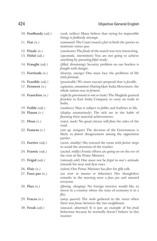 10. Foolhardy (adj.) (rash, reckless) Many believe that trying for impossible
things is foolhardy attempt.
11. Fiat (n.) (command) The Court issued a fiat to both the parties to
maintain status quo.
12. Finale (n.) (conclusion) The finale of the match was very interesting.
13. Fitful (adj.) (spasmodic, intermittent) You are not going to achieve
anything by pursuing fitful study.
14. Fraught (adj.) (filled, threatening) Security problem on our borders is
fraught with danger.
15. Fortitude (n.) (bravery, courage) One must face the problems of life
with fortitude.
16. Feasible (adj.) (practicable) We must execute proposal that is feasible.
17. Ferment (n.) (agitation, commotion) During Quit India Movement, the
whole nation was in ferment.
18. Franchise (n.) (right by government to vote or trade) The Mughals granted
franchise to East India Company to carry on trade in
India.
19. Foible (adj.) (weakness) Man is subject to foibles and frailities in life.
20. Flaunt (v.) (display ostentatiously) The rich are in the habit of
flaunting their material achievements.
21. Flout (v.) (reject, mock) No good citizen will flout the rules of the
road.
22. Foment (v.) (stir up, instigate) The decision of the Government is
likely to foment disagreement among the opposition
parties.
23. Furtive (adj.) (secret, stealthy) She entered the room with furtive steps
to avoid the attention of the teacher.
24. Frantic (adj.) (excited, wildly) Frantic efforts are going on on the eve of
the visit of the Prime Minister.
25. Frigid (adj.) (intensely cold) One must not be frigid in one’s attitude
towards his near and dear ones.
26. Flair (n.) (talent) Our Prime Minister has flair for glib talk.
27. Faux pas (n.) (an error in manner or behaviour) Her thoughtless
remarks in the meeting were a faux pas and amused
everyone.
28. Flux (n.) (flowing, changing) No foreign investor would like to
invest in a country where the state of economy is in a
flux.
29. Fracas (n.) (noisy quarrel) The mob gathered in the street when
there was fracas between the two neighbours.
30. Freak (adj.) (unusual, abnormal) It is just an example of his freak
behaviour because he normally doesn’t behave in this
manner.
424 Objective General English
 