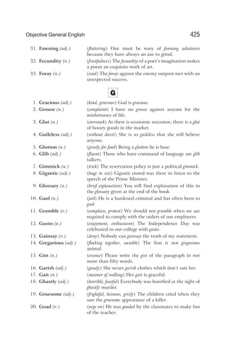 31. Fawning (adj.) (flattering) One must be wary of fawning admirers
because they have always an axe to grind.
32. Fecundity (n.) (fruitfulness) The fecundity of a poet’s imagination makes
a poem an exquisite work of art.
33. Foray (n.) (raid) The foray against the enemy outpost met with an
unexpected success.
G
1. Gracious (adj.) (kind, generous) God is gracious.
2. Grouse (n.) (complaint) I have no grouse against anyone for the
misfortunes of life.
3. Glut (n.) (overstock) As there is economic recession, there is a glut
of luxury goods in the market.
4. Guileless (adj.) (without deceit) She is so guileless that she will believe
anyone.
5. Glutton (n.) (greedy for food) Being a glutton he is base.
6. Glib (adj.) (fluent) Those who have command of language are glib
talkers.
7. Gimmick (n.) (trick) The reservation policy is just a political gimmick.
8. Gigantic (adj.) (huge in size) Gigantic crowd was there to listen to the
speech of the Prime Minister.
9. Glossary (n.) (brief explanation) You will find explanation of this in
the glossary given at the end of the book
10. Gaol (n.) (jail) He is a hardened criminal and has often been to
gaol.
11. Grumble (v.) (complain, protest) We should not grumble when we are
required to comply with the orders of our employers.
12. Gusto (n.) (enjoyment, enthusiasm) The Independence Day was
celebrated in our college with gusto.
13. Gainsay (v.) (deny) Nobody can gainsay the truth of my statement.
14. Gregarious (adj.) (flocking together, sociable) The lion is not gregarious
animal.
15. Gist (n.) (essence) Please write the gist of the paragraph in not
more than fifty words.
16. Garish (adj.) (gaudy) She wears garish clothes which don’t suit her.
17. Gait (n.) (manner of walking) Her gait is graceful.
18. Ghastly (adj.) (horrible, fearful) Everybody was horrified at the sight of
ghastly murder.
19. Gruesome (adj.) (frightful, heinous, grisly) The children cried when they
saw the gruesome appearance of a killer.
20. Goad (v.) (urge on) He was goaded by the classmates to make fun
of the teacher.
425
Objective General English
 