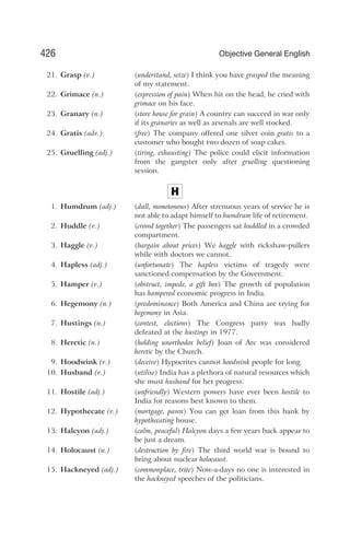 21. Grasp (v.) (understand, seize) I think you have grasped the meaning
of my statement.
22. Grimace (n.) (expression of pain) When hit on the head, he cried with
grimace on his face.
23. Granary (n.) (store house for grain) A country can succeed in war only
if its granaries as well as arsenals are well stocked.
24. Gratis (adv.) (free) The company offered one silver coin gratis to a
customer who bought two dozen of soap cakes.
25. Gruelling (adj.) (tiring, exhausting) The police could elicit information
from the gangster only after gruelling questioning
session.
H
1. Humdrum (adj.) (dull, monotonous) After strenuous years of service he is
not able to adapt himself to humdrum life of retirement.
2. Huddle (v.) (crowd together) The passengers sat huddled in a crowded
compartment.
3. Haggle (v.) (bargain about prices) We haggle with rickshaw-pullers
while with doctors we cannot.
4. Hapless (adj.) (unfortunate) The hapless victims of tragedy were
sanctioned compensation by the Government.
5. Hamper (v.) (obstruct, impede, a gift box) The growth of population
has hampered economic progress in India.
6. Hegemony (n.) (predominance) Both America and China are trying for
hegemony in Asia.
7. Hustings (n.) (contest, elections) The Congress party was badly
defeated at the hustings in 1977.
8. Heretic (n.) (holding unorthodox belief) Joan of Arc was considered
heretic by the Church.
9. Hoodwink (v.) (deceive) Hypocrites cannot hoodwink people for long.
10. Husband (v.) (utilise) India has a plethora of natural resources which
she must husband for her progress.
11. Hostile (adj.) (unfriendly) Western powers have ever been hostile to
India for reasons best known to them.
12. Hypothecate (v.) (mortgage, pawn) You can get loan from this bank by
hypothecating house.
13. Halcyon (adj.) (calm, peaceful) Halcyon days a few years back appear to
be just a dream.
14. Holocaust (n.) (destruction by fire) The third world war is bound to
bring about nuclear holocaust.
15. Hackneyed (adj.) (commonplace, trite) Now-a-days no one is interested in
the hackneyed speeches of the politicians.
426 Objective General English
 