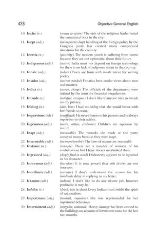 10. Incite (v.) (arouse to action) The visit of the religious leader incited
the communal riots in the city.
11. Inept (adj.) (incompetent) Inept handling of the foreign policy by the
Congress party has created many complicated
situations for the country.
12. Inertia (n.) (passivity) The modern youth is suffering from inertia
because they are not optimistic about their future.
13. Indigenous (adj.) (native) India must not depend on foreign technology
for there is no lack of indigenous talent in the country.
14. Innate (adj.) (inborn) Poets are born with innate talent for writing
poetry.
15. Insular (adj.) (narrow minded) Fanatics have insular views about men
and matters.
16. Indict (v.) (accuse, charge) The officials of the department were
indicted by the court for financial irregularities.
17. Intrude (v.) (interfere, tresspass) I don’t like if anyone tries to intrude
on my privacy.
18. Inkling (n.) (clue, hint) I had no inkling that she would break with
her friends so soon.
19. Impervious (adj.) (unaffected) He never listens to his parents and is always
impervious to their advice.
20. Ingenuous (adj.) (naive, artless, credulous) Children are ingenuous by
nature.
21. Inapt (adj.) (unsuitable) The remarks she made at the party
annoyed many because they were inapt.
22. Inscrutable (adj.) (incomprehensible) The laws of nature are inscrutable.
23. Instance (n.) (example) There are a number of instances of his
misbehaviour but I have always overlooked them.
24. Ingrained (adj.) (deeply fixed in mind) Dishonesty appears to be ingrained
in his character.
25. Innocuous (adj.) (harmless) It is now proved that soft drinks are not
innocuous.
26. Inordinate (adj.) (excessive) I don’t understand the reason for his
inordinate delay in replying to my letter.
27. Irksome (adj.) (tedious) I don’t like to do any irksome job, however
profitable it may be.
28. Imbibe (v.) (drink, take in ideas) Every Indian must imbibe the spirit
of nationalism.
29. Impertinent (adj.) (insolent, impudent) She was reprimanded for her
impertinent behaviour.
30. Intermittent (adj.) (irregular, continual) Heavy damage has been caused to
the buildings on account of intermittent rains for the last
two months.
428 Objective General English
 