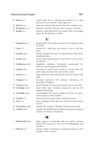 12. Kiosk (n.) (small booth) He is running his business in a kiosk
because he can’t afford a shop right now.
13. Kernel (n.) (inner part of fruit) The kernel of the fruit is always tasty.
14. Keepsake (n.) (memento, reminder) She gave him a ring as a keepsake.
15. Kudos (n.) (honour, credit) Kapil Dev won kudos when he brought
home the World Cup in 1983.
L
1. Longevity (n.) (length of life) His mother prayed for his longevity when
he fell ill.
2. Lieu (n.) (instead of) I shall give you money in lieu of the lost
book.
3. Lavish (adj.) (liberal, wasteful) He came to a grief because of his lavish
spending habits.
4. Lucid (adj.) (easily understood) He gave a lucid lecture on the causes
of inflation.
5. Ludicrous (adj.) (laughable, ridiculous) Everybody condemned her
ludicrous remarks against her friends.
6. Lunar (adj.) (pertaining to moon) Lunar eclipse is caused when the
earth comes between the sun and the moon.
7. Levity (n.) (light heartedness) His staff always treats his orders with
levity.
8. Languor (n.) (lassitude, depression) On summer afternoons, we
generally feel languor.
9. Laconic (adj.) (brief) Though her speech was laconic, yet it was lucid.
10. Lethargic (adj.) (lazy) After busy schedule during the day he felt
languid and lethargic.
11. Laudable (adj.) (commendable) The success achieved by him in such a
short period is really laudable.
12. Loathe (v.) (detest, hate) He always loathes dishonest means.
13. Lair (n.) (den, resting place) The tiger was in the lair when hunter
arrived.
14. Lascivious (adj.) (lustful) The market is flooded with lascivious books.
15. Lethal (adj.) (deadly) The proliferation of lethal weapons do not bode
well for the future of mankind.
M
1. Mammoth (adj.) (huge, gigantic) A mammoth rally was held to protest
against the increase in the cases of kidnappings and
murders.
2. Menace (n.) (danger, threat) Terrorism is a potential menace to the
integrity of the country.
431
Objective General English
 