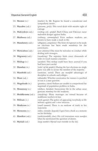 24. Mentor (n.) (teacher) In Mr. Kapoor he found a considerate and
sympathetic mentor.
25. Macabre (adj.) (gruesome, grisly) This novel deals with macabre sight of
carnage.
26. Malevolent (adj.) (wishing evil, spiteful) Both China and Pakistan nurse
malevolent designs against India.
27. Mediocre (adj.) (ordinary, commonplace) Even mediocre students are
known to have made a mark in life.
28. Mandatory (adj.) (obligatory, compulsory) The limit of expenses to be made
on elections has been made mandatory for the
contestants.
29. Meticulous (adj.) (over attentive) One must be meticulous in conduct while
dealing with strangers.
30. Migratory (adj.) (wandering) The migratory birds cover thousands of
miles to reach warmer countries.
31. Mishap (n.) (accident) This mishap could have been averted if you
had been just careful.
32. Mandate (n.) [order (of the people)] During the last elections no single
party was able to secure the mandate of the majority.
33. Manifold (adj.) (numerous, varied) There are manifold advantages of
discipline in schools and colleges.
34. Moot (adj.) (debatable) Whether reservation for women is justified
or not is a moot question.
35. Magnitude (n.) (greatness, extent) Indians are unable to comprehend the
magnitude of population problem in India.
36. Monotony (n.) (dullness, boredom) Anonymous life in the urban areas
generate monotony for the residents.
37. Meddlesome (adj.) (interfering) Many marriages are ruined because of
meddlesome mothers-in-law.
38. Militate (v.) (work against) The policy of appeasing everybody in life
militates against one’s own interests.
39. Modicum (n.) (small amount) There is no modicum of truth in her
statement.
40. Memento (n.) (token, reminder, keepsake) I gave him a book as a memento
on his birthday.
41. Manifest (adj.) (understandable, clear) His evil intentions were manifest
when he mentioned the question of dowry.
42. Myriad (adj.) (large number) Myriad stars twinkle in the sky.
433
Objective General English
 
