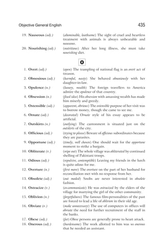 19. Nauseous (adj.) (abominable, loathsome) The sight of cruel and heartless
treatment with animals is always unbearable and
nauseous.
20. Nourishing (adj.) (nutritious) After her long illness, she must take
nourishing diet.
O
1. Overt (adj.) (open) The trampling of national flag is an overt act of
treason.
2. Obnoxious (adj.) (harmful, nasty) She behaved obnoxiously with her
daughter-in-law.
3. Opulence (n.) (luxury, wealth) The foreign travellers to America
admire the opulence of that country.
4. Obsession (n.) (fixed idea) His obsession with amassing wealth has made
him miserly and greedy.
5. Ostensible (adj.) (apparent, obvious) The ostensible purpose of her visit was
to borrow money, though she came to see me.
6. Ornate (adj.) (decorated) Ornate style of his essay appears to be
artificial.
7. Outskirts (n.) (outlying) The cantonment is situated just on the
outskirts of the city.
8. Officious (adj.) (trying to please) Beware of officious subordinates because
they are parasites.
9. Opportune (adj.) (timely, well chosen) One should wait for the opportune
moment to strike a bargain.
10. Obliterate (v.) (wipe out) The whole village was obliterated by continued
shelling of Pakistani troops.
11. Odious (adj.) (repulsive, contemptible) Leaving my friends in the lurch
is quite odious for me.
12. Overture (n.) (first move) The overture on the part of her husband for
reconciliation met with no response from her.
13. Obsolete (adj.) (out moded) Snobs are never interested in obsolete
fashion.
14. Ostracize (v.) (ex-communicate) He was ostracized by the elders of the
village for marrying the girl of the other community.
15. Oblivion (n.) (forgetfulness) The famous film-personalities of the past
are forced to lead a life of oblivion in their old age.
16. Obviate (v.) (make unnecessary) The use of computers in offices will
obviate the need for further recruitment of the staff in
the banks.
17. Obese (adj.) (fat) Obese persons are generally prone to heart attack.
18. Onerous (adj.) (burdensome) The work allotted to him was so onerous
that he needed an assistant.
435
Objective General English
 