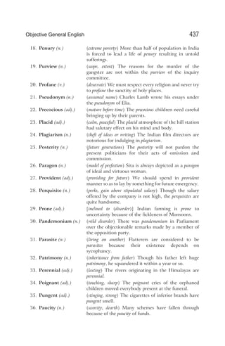 18. Penury (n.) (extreme poverty) More than half of population in India
is forced to lead a life of penury resulting in untold
sufferings.
19. Purview (n.) (scope, extent) The reasons for the murder of the
gangster are not within the purview of the inquiry
committee.
20. Profane (v.) (desecrate) We must respect every religion and never try
to profane the sanctity of holy places.
21. Pseudonym (n.) (assumed name) Charles Lamb wrote his essays under
the pseudonym of Elia.
22. Precocious (adj.) (mature before time) The precocious children need careful
bringing up by their parents.
23. Placid (adj.) (calm, peaceful) The placid atmosphere of the hill station
had salutary effect on his mind and body.
24. Plagiarism (n.) (theft of ideas or writing) The Indian film directors are
notorious for indulging in plagiarism.
25. Posterity (n.) (future generations) The posterity will not pardon the
present politicians for their acts of omission and
commission.
26. Paragon (n.) (model of perfection) Sita is always depicted as a paragon
of ideal and virtuous woman.
27. Provident (adj.) (providing for future) We should spend in provident
manner so as to lay by something for future emergency.
28. Perquisite (n.) (perks, gain above stipulated salary) Though the salary
offered by the company is not high, the perquisites are
quite handsome.
29. Prone (adj.) [inclined to (disorder)] Indian farming is prone to
uncertainty because of the fickleness of Monsoons.
30. Pandemonium (n.) (wild disorder) There was pandemonium in Parliament
over the objectionable remarks made by a member of
the opposition party.
31. Parasite (n.) (living on another) Flatterers are considered to be
parasites because their existence depends on
sycophancy.
32. Patrimony (n.) (inheritance from father) Though his father left huge
patrimony, he squandered it within a year or so.
33. Perennial (adj.) (lasting) The rivers originating in the Himalayas are
perennial.
34. Poignant (adj.) (touching, sharp) The poignant cries of the orphaned
children moved everybody present at the funeral.
35. Pungent (adj.) (stinging, strong) The cigarettes of inferior brands have
pungent smell.
36. Paucity (n.) (scarcity, dearth) Many schemes have fallen through
because of the paucity of funds.
437
Objective General English
 