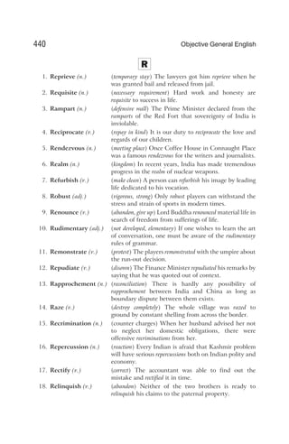 R
1. Reprieve (n.) (temporary stay) The lawyers got him reprieve when he
was granted bail and released from jail.
2. Requisite (n.) (necessary requirement) Hard work and honesty are
requisite to success in life.
3. Rampart (n.) (defensive wall) The Prime Minister declared from the
ramparts of the Red Fort that sovereignty of India is
inviolable.
4. Reciprocate (v.) (repay in kind) It is our duty to reciprocate the love and
regards of our children.
5. Rendezvous (n.) (meeting place) Once Coffee House in Connaught Place
was a famous rendezvous for the writers and journalists.
6. Realm (n.) (kingdom) In recent years, India has made tremendous
progress in the realm of nuclear weapons.
7. Refurbish (v.) (make clean) A person can refurbish his image by leading
life dedicated to his vocation.
8. Robust (adj.) (vigorous, strong) Only robust players can withstand the
stress and strain of sports in modern times.
9. Renounce (v.) (abandon, give up) Lord Buddha renounced material life in
search of freedom from sufferings of life.
10. Rudimentary (adj.) (not developed, elementary) If one wishes to learn the art
of conversation, one must be aware of the rudimentary
rules of grammar.
11. Remonstrate (v.) (protest) The players remonstrated with the umpire about
the run-out decision.
12. Repudiate (v.) (disown) The Finance Minister repudiated his remarks by
saying that he was quoted out of context.
13. Rapprochement (n.) (reconciliation) There is hardly any possibility of
rapprochement between India and China as long as
boundary dispute between them exists.
14. Raze (v.) (destroy completely) The whole village was razed to
ground by constant shelling from across the border.
15. Recrimination (n.) (counter charges) When her husband advised her not
to neglect her domestic obligations, there were
offensive recriminations from her.
16. Repercussion (n.) (reaction) Every Indian is afraid that Kashmir problem
will have serious repercussions both on Indian polity and
economy.
17. Rectify (v.) (correct) The accountant was able to find out the
mistake and rectified it in time.
18. Relinquish (v.) (abandon) Neither of the two brothers is ready to
relinquish his claims to the paternal property.
440 Objective General English
 