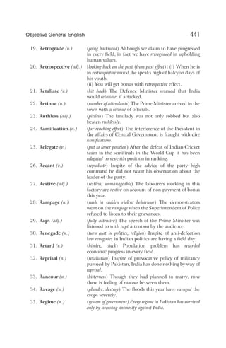 19. Retrograde (v.) (going backward) Although we claim to have progressed
in every field, in fact we have retrograded in upholding
human values.
20. Retrospective (adj.) [looking back on the past (from past effect)] (i) When he is
in restrospective mood, he speaks high of halcyon days of
his youth.
(ii) You will get bonus with retrospective effect.
21. Retaliate (v.) (hit back) The Defence Minister warned that India
would retaliate, if attacked.
22. Retinue (n.) (number of attendants) The Prime Minister arrived in the
town with a retinue of officials.
23. Ruthless (adj.) (pitiless) The landlady was not only robbed but also
beaten ruthlessly.
24. Ramification (n.) (far reaching effect) The interference of the President in
the affairs of Central Government is fraught with dire
ramifications.
25. Relegate (v.) (put to lower position) After the defeat of Indian Cricket
team in the semifinals in the World Cup it has been
relegated to seventh position in ranking.
26. Recant (v.) (repudiate) Inspite of the advice of the party high
command he did not recant his observation about the
leader of the party.
27. Restive (adj.) (restless, unmanageable) The labourers working in this
factory are restive on account of non-payment of bonus
this year.
28. Rampage (n.) (rush in sudden violent behaviour) The demonstrators
went on the rampage when the Superintendent of Police
refused to listen to their grievances.
29. Rapt (adj.) (fully attentive) The speech of the Prime Minister was
listened to with rapt attention by the audience.
30. Renegade (n.) (turn coat in politics, religion) Inspite of anti-defection
law renegades in Indian politics are having a field day.
31. Retard (v.) (hinder, check) Population problem has retarded
economic progress in every field.
32. Reprisal (n.) (retaliation) Inspite of provocative policy of militancy
pursued by Pakistan, India has done nothing by way of
reprisal.
33. Rancour (n.) (bitterness) Though they had planned to marry, now
there is feeling of rancour between them.
34. Ravage (n.) (plunder, destroy) The floods this year have ravaged the
crops severely.
35. Regime (n.) (system of government) Every regime in Pakistan has survived
only by arousing animosity against India.
441
Objective General English
 