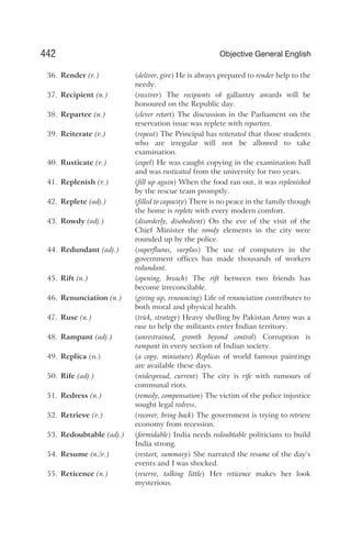 36. Render (v.) (deliver, give) He is always prepared to render help to the
needy.
37. Recipient (n.) (receiver) The recipients of gallantry awards will be
honoured on the Republic day.
38. Repartee (n.) (clever retort) The discussion in the Parliament on the
reservation issue was replete with repartees.
39. Reiterate (v.) (repeat) The Principal has reiterated that those students
who are irregular will not be allowed to take
examination.
40. Rusticate (v.) (expel) He was caught copying in the examination hall
and was rusticated from the university for two years.
41. Replenish (v.) (fill up again) When the food ran out, it was replenished
by the rescue team promptly.
42. Replete (adj.) (filled to capacity) There is no peace in the family though
the home is replete with every modern comfort.
43. Rowdy (adj.) (disorderly, disobedient) On the eve of the visit of the
Chief Minister the rowdy elements in the city were
rounded up by the police.
44. Redundant (adj.) (superfluous, surplus) The use of computers in the
government offices has made thousands of workers
redundant.
45. Rift (n.) (opening, breach) The rift between two friends has
become irreconcilable.
46. Renunciation (n.) (giving up, renouncing) Life of renunciation contributes to
both moral and physical health.
47. Ruse (n.) (trick, strategy) Heavy shelling by Pakistan Army was a
ruse to help the militants enter Indian territory.
48. Rampant (adj.) (unrestrained, growth beyond control) Corruption is
rampant in every section of Indian society.
49. Replica (n.) (a copy, miniature) Replicas of world famous paintings
are available these days.
50. Rife (adj.) (widespread, current) The city is rife with rumours of
communal riots.
51. Redress (n.) (remedy, compensation) The victim of the police injustice
sought legal redress.
52. Retrieve (v.) (recover, bring back) The government is trying to retrieve
economy from recession.
53. Redoubtable (adj.) (formidable) India needs redoubtable politicians to build
India strong.
54. Resume (n./v.) (restart, summary) She narrated the resume of the day’s
events and I was shocked.
55. Reticence (n.) (reserve, talking little) Her reticence makes her look
mysterious.
442 Objective General English
 