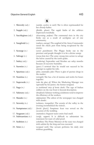 S
1. Slovenly (adj.) (untidy, careless in work) She is often reprimanded for
her slovenly habits.
2. Supple (adj.) (flexible, pliant) The supple limbs of the athletes
impressed everybody.
3. Sacrilegious (adj.) (desecrating, profane) The communal riots in the city
broke out as a result of sacrilegious act of one
community.
4. Sangfroid (n.) (coolness, courage) The sangfroid of the Army Commander
saved the check post from being recaptured by the
enemy.
5. Scourge (n.) (severe punishment) The Plague broke out in the
province and people thought it to be a divine scourge.
6. Salvage (v.) (rescue from loss) The army swung into action to salvage
the havoc caused by the earth quake.
7. Sultry (adj.) (sweltering) September and October are sultry months
because of excessive humidity.
8. Surmise (v.) (guess) I surmised that he would not succeed in his
attempt to exploit his wife.
9. Spurious (adj.) (false, counterfeit, fake) There is glut of spurious drugs in
the market.
10. Stamina (n.) (strength) She has a lot of stamina and works for hours
together.
11. Supersede (v.) (take the place of) When the Marketing Manager was
superseded by his junior, the former resigned.
12. Saga (n.) (a traditional story of heroic deeds) The saga of Indian
soldiers on the war front is beyond description.
13. Salutary (adj.) (beneficial) Salutary working conditions tend to improve
the efficiency of the workers.
14. Slander (n.) (defamation) The editor of the newspaper was charged
with slander.
15. Serenity (n.) (calmness, tranquility) The serenity of the valley in the
evening overwhelmed the visitors.
16. Sumptuous (adj.) [lavish (feast)] Sumptuous feast was served on the
occasion of the wedding.
17. Stagnant (adj.) (motionless) Stagnant water emits foul smell.
18. Substantiate (v.) (verify, support) It is difficult to substantiate his
statement for want of solid proof.
19. Sedition (n.) (rebellion) The Prime Minister of the state was charged
with sedition by the king and was executed.
20. Stint (n.) (assigned work) Our servant performs his daily stint
without grumbling.
443
Objective General English
 