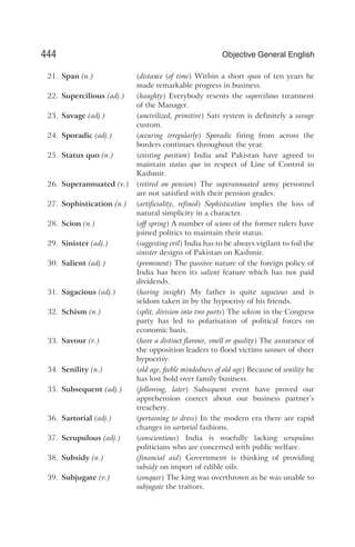 21. Span (n.) (distance (of time) Within a short span of ten years he
made remarkable progress in business.
22. Supercilious (adj.) (haughty) Everybody resents the supercilious treatment
of the Manager.
23. Savage (adj.) (uncivilized, primitive) Sati system is definitely a savage
custom.
24. Sporadic (adj.) (occuring irregularly) Sporadic firing from across the
borders continues throughout the year.
25. Status quo (n.) (existing position) India and Pakistan have agreed to
maintain status quo in respect of Line of Control in
Kashmir.
26. Superannuated (v.) (retired on pension) The superannuated army personnel
are not satisfied with their pension grades.
27. Sophistication (n.) (artificiality, refined) Sophistication implies the loss of
natural simplicity in a character.
28. Scion (n.) (off spring) A number of scions of the former rulers have
joined politics to maintain their status.
29. Sinister (adj.) (suggesting evil) India has to be always vigilant to foil the
sinister designs of Pakistan on Kashmir.
30. Salient (adj.) (prominent) The passive nature of the foreign policy of
India has been its salient feature which has not paid
dividends.
31. Sagacious (adj.) (having insight) My father is quite sagacious and is
seldom taken in by the hypocrisy of his friends.
32. Schism (n.) (split, division into two parts) The schism in the Congress
party has led to polarisation of political forces on
economic basis.
33. Savour (v.) (have a distinct flavour, smell or quality) The assurance of
the opposition leaders to flood victims savours of sheer
hypocrisy.
34. Senility (n.) (old age, feeble mindedness of old age) Because of senility he
has lost hold over family business.
35. Subsequent (adj.) (following, later) Subsequent event have proved our
apprehension correct about our business partner’s
treachery.
36. Sartorial (adj.) (pertaining to dress) In the modern era there are rapid
changes in sartorial fashions.
37. Scrupulous (adj.) (conscientious) India is woefully lacking scrupulous
politicians who are concerned with public welfare.
38. Subsidy (n.) (financial aid) Government is thinking of providing
subsidy on import of edible oils.
39. Subjugate (v.) (conquer) The king was overthrown as he was unable to
subjugate the traitors.
444 Objective General English
 