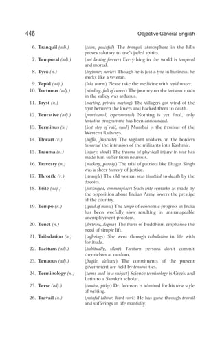 6. Tranquil (adj.) (calm, peaceful) The tranquil atmosphere in the hills
proves salutary to one’s jaded spirits.
7. Temporal (adj.) (not lasting forever) Everything in the world is temporal
and mortal.
8. Tyro (n.) (beginner, novice) Though he is just a tyro in business, he
works like a veteran.
9. Tepid (adj.) (luke warm) Please take the medicine with tepid water.
10. Tortuous (adj.) (winding, full of curves) The journey on the tortuous roads
in the valley was arduous.
11. Tryst (n.) (meeting, private meeting) The villagers got wind of the
tryst between the lovers and hacked them to death.
12. Tentative (adj.) (provisional, experimental) Nothing is yet final, only
tentative programme has been announced.
13. Terminus (n.) (last stop of rail, road) Mumbai is the terminus of the
Western Railways.
14. Thwart (v.) (baffle, frustrate) The vigilant soldiers on the borders
thwarted the intrusion of the militants into Kashmir.
15. Trauma (n.) (injury, shock) The trauma of physical injury in war has
made him suffer from neurosis.
16. Travesty (n.) (mockery, parody) The trial of patriots like Bhagat Singh
was a sheer travesty of justice.
17. Throttle (v.) (strangle) The old woman was throttled to death by the
dacoits.
18. Trite (adj.) (hackneyed, commonplace) Such trite remarks as made by
the opposition about Indian Army lowers the prestige
of the country.
19. Tempo (n.) (speed of music) The tempo of economic progress in India
has been woefully slow resulting in unmanageable
unemployment problem.
20. Tenet (n.) (doctrine, dogma) The tenets of Buddhism emphasise the
need of simple lift.
21. Tribulation (n.) (sufferings) She went through tribulation in life with
fortitude.
22. Taciturn (adj.) (habitually, silent) Taciturn persons don’t commit
themselves at random.
23. Tenuous (adj.) (fragile, delicate) The constituents of the present
government are held by tenuous ties.
24. Terminology (n.) (terms used in a subject) Science terminology is Greek and
Latin to a Sanskrit scholar.
25. Terse (adj.) (concise, pithy) Dr. Johnson is admired for his terse style
of writing.
26. Travail (n.) (painful labour, hard work) He has gone through travail
and sufferings in life manfully.
446 Objective General English
 