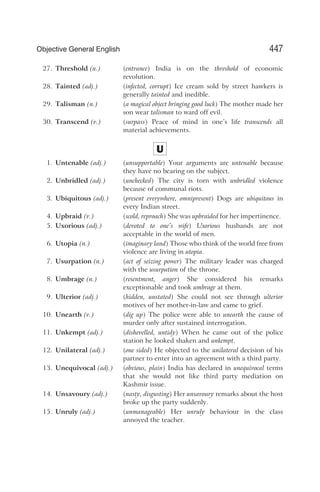 27. Threshold (n.) (entrance) India is on the threshold of economic
revolution.
28. Tainted (adj.) (infected, corrupt) Ice cream sold by street hawkers is
generally tainted and inedible.
29. Talisman (n.) (a magical object bringing good luck) The mother made her
son wear talisman to ward off evil.
30. Transcend (v.) (surpass) Peace of mind in one’s life transcends all
material achievements.
U
1. Untenable (adj.) (unsupportable) Your arguments are untenable because
they have no bearing on the subject.
2. Unbridled (adj.) (unchecked) The city is torn with unbridled violence
because of communal riots.
3. Ubiquitous (adj.) (present everywhere, omnipresent) Dogs are ubiquitous in
every Indian street.
4. Upbraid (v.) (scold, reproach) She was upbraided for her impertinence.
5. Uxorious (adj.) (devoted to one’s wife) Uxorious husbands are not
acceptable in the world of men.
6. Utopia (n.) (imaginary land) Those who think of the world free from
violence are living in utopia.
7. Usurpation (n.) (act of seizing power) The military leader was charged
with the usurpation of the throne.
8. Umbrage (n.) (resentment, anger) She considered his remarks
exceptionable and took umbrage at them.
9. Ulterior (adj.) (hidden, unstated) She could not see through ulterior
motives of her mother-in-law and came to grief.
10. Unearth (v.) (dig up) The police were able to unearth the cause of
murder only after sustained interrogation.
11. Unkempt (adj.) (dishevelled, untidy) When he came out of the police
station he looked shaken and unkempt.
12. Unilateral (adj.) (one sided) He objected to the unilateral decision of his
partner to enter into an agreement with a third party.
13. Unequivocal (adj.) (obvious, plain) India has declared in unequivocal terms
that she would not like third party mediation on
Kashmir issue.
14. Unsavoury (adj.) (nasty, disgusting) Her unsavoury remarks about the host
broke up the party suddenly.
15. Unruly (adj.) (unmanageable) Her unruly behaviour in the class
annoyed the teacher.
447
Objective General English
 