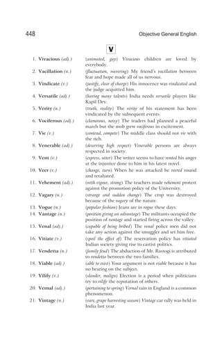 V
1. Vivacious (adj.) (animated, gay) Vivacious children are loved by
everybody.
2. Vacillation (n.) (fluctuation, wavering) My friend’s vacillation between
fear and hope made all of us nervous.
3. Vindicate (v.) (justify, clear of charge) His innocence was vindicated and
the judge acquitted him.
4. Versatile (adj.) (having many talents) India needs versatile players like
Kapil Dev.
5. Verity (n.) (truth, reality) The verity of his statement has been
vindicated by the subsequent events.
6. Vociferous (adj.) (clamorous, noisy) The traders had planned a peaceful
march but the mob grew vociferous in excitement.
7. Vie (v.) (contend, compete) The middle class should not vie with
the rich.
8. Venerable (adj.) (deserving high respect) Venerable persons are always
respected in society.
9. Vent (v.) (express, utter) The writer seems to have vented his anger
at the injustice done to him in his latest novel.
10. Veer (v.) (change, turn) When he was attacked he veered round
and retaliated.
11. Vehement (adj.) (with vigour, strong) The teachers made vehement protest
against the promotion policy of the University.
12. Vagary (n.) (strange and sudden change) The crop was destroyed
because of the vagary of the nature.
13. Vogue (n.) (popular fashion) Jeans are in vogue these days.
14. Vantage (n.) (position giving an advantage) The militants occupied the
position of vantage and started firing across the valley.
15. Venal (adj.) (capable of being bribed) The venal police men did not
take any action against the smuggler and set him free.
16. Vitiate (v.) (spoil the effect of) The reservation policy has vitiated
Indian society giving rise to castist politics.
17. Vendetta (n.) (family feud) The abduction of Mr. Rastogi is attributed
to vendetta between the two families.
18. Viable (adj.) (able to exist) Your argument is not viable because it has
no bearing on the subject.
19. Vilify (v.) (slander, malign) Election is a period when politicians
try to vilify the reputation of others.
20. Vernal (adj.) (pertaining to spring) Vernal rain in England is a common
phenomenon.
21. Vintage (n.) (rare, grape harvesting season) Vintage car rally was held in
India last year.
448 Objective General English
 