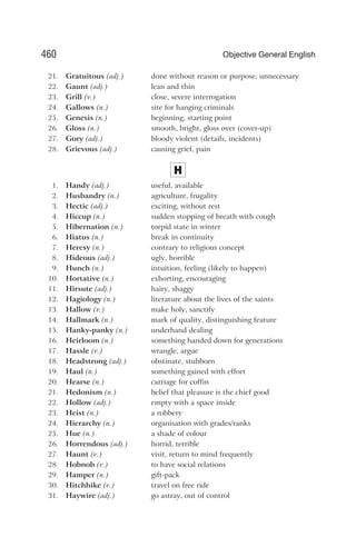 21. Gratuitous (adj.) done without reason or purpose, unnecessary
22. Gaunt (adj.) lean and thin
23. Grill (v.) close, severe interrogation
24. Gallows (n.) site for hanging criminals
25. Genesis (n.) beginning, starting point
26. Gloss (n.) smooth, bright, gloss over (cover-up)
27. Gory (adj.) bloody violent (details, incidents)
28. Grievous (adj.) causing grief, pain
H
1. Handy (adj.) useful, available
2. Husbandry (n.) agriculture, frugality
3. Hectic (adj.) exciting, without rest
4. Hiccup (n.) sudden stopping of breath with cough
5. Hibernation (n.) torpid state in winter
6. Hiatus (n.) break in continuity
7. Heresy (n.) contrary to religious concept
8. Hideous (adj.) ugly, horrible
9. Hunch (n.) intuition, feeling (likely to happen)
10. Hortative (n.) exhorting, encouraging
11. Hirsute (adj.) hairy, shaggy
12. Hagiology (n.) literature about the lives of the saints
13. Hallow (v.) make holy, sanctify
14. Hallmark (n.) mark of quality, distinguishing feature
15. Hanky-panky (n.) underhand dealing
16. Heirloom (n.) something handed down for generations
17. Hassle (v.) wrangle, argue
18. Headstrong (adj.) obstinate, stubborn
19. Haul (n.) something gained with effort
20. Hearse (n.) carriage for coffin
21. Hedonism (n.) belief that pleasure is the chief good
22. Hollow (adj.) empty with a space inside
23. Heist (n.) a robbery
24. Hierarchy (n.) organisation with grades/ranks
25. Hue (n.) a shade of colour
26. Horrendous (adj.) horrid, terrible
27. Haunt (v.) visit, return to mind frequently
28. Hobnob (v.) to have social relations
29. Hamper (n.) gift-pack
30. Hitchhike (v.) travel on free ride
31. Haywire (adj.) go astray, out of control
460 Objective General English
 
