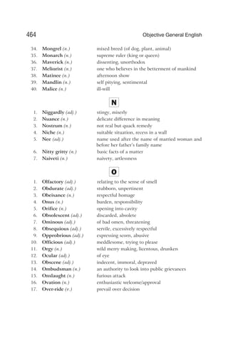 34. Mongrel (n.) mixed breed (of dog, plant, animal)
35. Monarch (n.) supreme ruler (king or queen)
36. Maverick (n.) dissenting, unorthodox
37. Meliorist (n.) one who believes in the betterment of mankind
38. Matinee (n.) afternoon show
39. Mandlin (n.) self pitying, sentimental
40. Malice (n.) ill-will
N
1. Niggardly (adj.) stingy, miserly
2. Nuance (n.) delicate difference in meaning
3. Nostrum (n.) not real but quack remedy
4. Niche (n.) suitable situation, recess in a wall
5. Nee (adj.) name used after the name of married woman and
before her father’s family name
6. Nitty gritty (n.) basic facts of a matter
7. Naiveti (n.) naivety, artlessness
O
1. Olfactory (adj.) relating to the sense of smell
2. Obdurate (adj.) stubborn, unpertinent
3. Obeisance (n.) respectful homage
4. Onus (n.) burden, responsibility
5. Orifice (n.) opening into cavity
6. Obsolescent (adj.) discarded, absolete
7. Ominous (adj.) of bad omen, threatening
8. Obsequious (adj.) servile, excessively respectful
9. Opprobrious (adj.) expressing scorn, abusive
10. Officious (adj.) meddlesome, trying to please
11. Orgy (n.) wild merry making, licentous, drunken
12. Ocular (adj.) of eye
13. Obscene (adj.) indecent, immoral, depraved
14. Ombudsman (n.) an authority to look into public grievances
15. Onslaught (n.) furious attack
16. Ovation (n.) enthusiastic welcome/approval
17. Over-ride (v.) prevail over decision
464 Objective General English
 