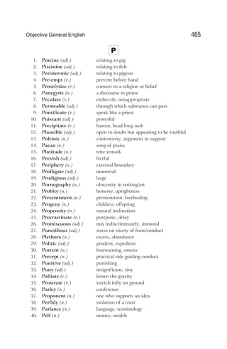 P
1. Porcine (adj.) relating to pig
2. Piscinine (adj.) relating to fish
3. Peristeronic (adj.) relating to pigeon
4. Pre-empt (v.) prevent before hand
5. Proselytize (v.) convert to a religion or belief
6. Panegyric (n.) a discourse in praise
7. Peculate (v.) embezzle, misappropriate
8. Permeable (adj.) through which substance can pass
9. Pontificate (v.) speak like a priest
10. Puissant (adj.) powerful
11. Precipitate (v.) hasten, head long rush
12. Plausible (adj.) open to doubt but appearing to be truthful
13. Polemic (n.) controversy, argument in support
14. Paean (n.) song of praise
15. Platitude (n.) trite remark
16. Peevish (adj.) fretful
17. Periphery (n.) external boundary
18. Profligate (adj.) immortal
19. Prodigious (adj.) large
20. Pornography (n.) obscenity in writing/art
21. Probity (n.) honesty, uprightness
22. Presentiment (n.) premonition, foreboding
23. Progeny (n.) children, offspring
24. Propensity (n.) natural inclination
25. Procrastinate (v.) postpone, delay
26. Promiscuous (adj.) mix indiscriminately, immoral
27. Punctilious (adj.) stress on nicety of form/conduct
28. Plethora (n.) excess, abundance
29. Politic (adj.) prudent, expedient
30. Portent (n.) forewarning, omens
31. Precept (n.) practical rule guiding conduct
32. Punitive (adj.) punishing
33. Puny (adj.) insignificant, tiny
34. Palliate (v.) lessen the gravity
35. Prostrate (v.) stretch fully on ground
36. Parley (n.) conference
37. Proponent (n.) one who supports an idea
38. Perfidy (n.) violation of a trust
39. Parlance (n.) language, terminology
40. Pelf (n.) money, wealth
465
Objective General English
 