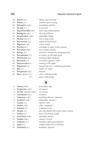 28. Relish (n.) liking, taste for food
29. Refute (v.) counter, prove wrong
30. Relentless (adj.) unyielding, pitiless
31. Recede (v.) to go back
32. Reprehensible (adj.) deserving condemnation
33. Refulgent (adj.) shining, brilliant
34. Resplendent (adj.) splendidly bright
35. Renege (on) (v.) fail to keep word
36. Resuscitate (v.) regain consciousness
37. Rigorous (adj.) severe, harsh
38. Ruckus (n.) exchange of angry words, protest
39. Ravenous (adj.) very hungry, greedy
40. Recipe (n.) direction, formula for preparing food
41. Recapitulate (v.) to repeat, go through again
42. Restitution (n.) restoring right, property
43. Retrench (v.) cut down expenses, staff
44. Resurrection (n.) coming to life again
45. Rigmarole (n.) wandering story, confusing procedure
46. Rue (v.) repent of, regret
47. Reciprocal (adj.) mutual
48. Rave (about) (v.) write enthusiastically
(n.) party (with drugs)
S
1. Simian (adj.) of monkey, ape
2. Serpentine (adj.) of serpent
3. Servile (menial) (adj.) of servant
4. Sacredotal (adj.) of priest
5. Salacious (adj.) anything obscene, indecent
6. Sardonic (adj.) disdainful, sarcastic
7. Scuttle (v.) subvert, sink
8. Sedate (adj.) calm, composed
9. Sojourn (n.) temporary stay
10. Sceptic (n.) one who doubts the truth, claim, theory
11. Seduce (v.) lure to do wrong, tempt
12. Scurrilous (adj.) taunting, abusive
13. Sundry (adj.) various, several
14. Sedition (n.) rebellion against government
15. Spate (n.) sudden flood, rise in business
16. Stalemate (n.) deadlock, impasse
468 Objective General English
 