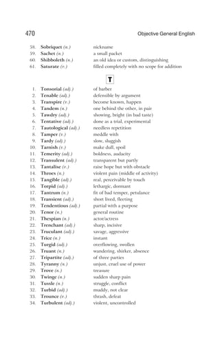 58. Sobriquet (n.) nickname
59. Sachet (n.) a small packet
60. Shibboleth (n.) an old idea or custom, distinguishing
61. Saturate (v.) filled completely with no scope for addition
T
1. Tonsorial (adj.) of barber
2. Tenable (adj.) defensible by argument
3. Transpire (v.) become known, happen
4. Tandem (n.) one behind the other, in pair
5. Tawdry (adj.) showing, bright (in bad taste)
6. Tentative (adj.) done as a trial, experimental
7. Tautological (adj.) needless repetition
8. Tamper (v.) meddle with
9. Tardy (adj.) slow, sluggish
10. Tarnish (v.) make dull, spoil
11. Temerity (adj.) boldness, audacity
12. Transulent (adj.) transparent but partly
13. Tantalise (v.) raise hope but with obstacle
14. Throes (n.) violent pain (middle of activity)
15. Tangible (adj.) real, perceivable by touch
16. Torpid (adj.) lethargic, dormant
17. Tantrum (n.) fit of bad temper, petulance
18. Transient (adj.) short lived, fleeting
19. Tendentious (adj.) partial with a purpose
20. Tenor (n.) general routine
21. Thespian (n.) actor/actress
22. Trenchant (adj.) sharp, incisive
23. Truculant (adj.) savage, aggressive
24. Trice (n.) instant
25. Turgid (adj.) overflowing, swollen
26. Truant (n.) wandering, shirker, absence
27. Tripartite (adj.) of three parties
28. Tyranny (n.) unjust, cruel use of power
29. Trove (n.) treasure
30. Twinge (n.) sudden sharp pain
31. Tussle (n.) struggle, conflict
32. Turbid (adj.) muddy, not clear
33. Trounce (v.) thrash, defeat
34. Turbulent (adj.) violent, uncontrolled
470 Objective General English
 