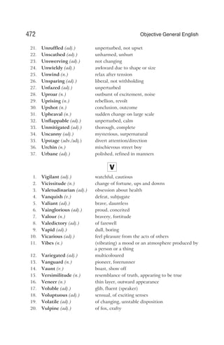 21. Unruffled (adj.) unperturbed, not upset
22. Unscathed (adj.) unharmed, unhurt
23. Unswerving (adj.) not changing
24. Unwieldy (adj.) awkward due to shape or size
25. Unwind (n.) relax after tension
26. Unsparing (adj.) liberal, not withholding
27. Unfazed (adj.) unperturbed
28. Uproar (n.) outburst of excitement, noise
29. Uprising (n.) rebellion, revolt
30. Upshot (n.) conclusion, outcome
31. Upheaval (n.) sudden change on large scale
32. Unflappable (adj.) unperturbed, calm
33. Unmitigated (adj.) thorough, complete
34. Uncanny (adj.) mysterious, surpernatural
35. Upstage (adv./adj.) divert attention/direction
36. Urchin (n.) mischievous street boy
37. Urbane (adj.) polished, refined in manners
V
1. Vigilant (adj.) watchful, cautious
2. Vicissitude (n.) change of fortune, ups and downs
3. Valetudinarian (adj.) obsession about health
4. Vanquish (v.) defeat, subjugate
5. Valiant (adj.) brave, dauntless
6. Vainglorious (adj.) proud, conceited
7. Valour (n.) bravery, fortitude
8. Valedictory (adj.) of farewell
9. Vapid (adj.) dull, boring
10. Vicarious (adj.) feel pleasure from the acts of others
11. Vibes (n.) (vibrating) a mood or an atmosphere produced by
a person or a thing
12. Variegated (adj.) multicoloured
13. Vanguard (n.) pioneer, forerunner
14. Vaunt (v.) boast, show off
15. Versimilitude (n.) resemblance of truth, appearing to be true
16. Veneer (n.) thin layer, outward appearance
17. Voluble (adj.) glib, fluent (speaker)
18. Voluptuous (adj.) sensual, of exciting senses
19. Volatile (adj.) of changing, unstable disposition
20. Vulpine (adj.) of fox, crafty
472 Objective General English
 
