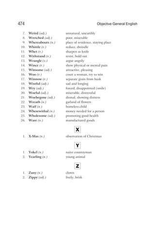 7. Weird (adj.) unnatural, unearthly
8. Wretched (adj.) poor, miserable
9. Whereabouts (n.) place of residence, staying place
10. Whittle (v.) reduce, dwindle
11. Whet (v.) sharpen as knife
12. Withstand (v.) resist, hold out
13. Wrangle (v.) argue angrily
14. Wince (v.) show physical or mental pain
15. Winsome (adj.) attractive, pleasing
16. Woo (v.) court a woman, try to win
17. Winnow (v.) separate grain from husk
18. Wistful (adj.) sad and longing
19. Wry (adj.) forced, disappointed (smile)
20. Woeful (adj.) miserable, distressful
21. Woebegone (adj.) dismal, showing distress
22. Wreath (n.) garland of flowers
23. Waif (n.) homeless child
24. Wherewithal (n.) money needed for a person
25. Wholesome (adj.) promoting good health
26. Ware (n.) manufactured goods
X
1. X-Mas (n.) observation of Christmas
Y
1. Yokel (n.) naive countryman
2. Yearling (n.) young animal
Z
1. Zany (n.) clown
2. Zippy (adj.) lively, brisk
474 Objective General English
 