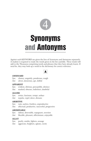 Against each KEYWORD are given the lists of Synonyms and Antonyms separately.
A student is required to study the words given in the list carefully. These words will
add to the Theasurus comprising words and phrases that they have already learnt. If
need be, they may look up a word in the dictionary for correct reference.
A
AWKWARD
Syn: clumsy, ungainly, ponderous, rough
Ant: clever, dexterous, apt, skilful
APPARENT
Syn: evident, obvious, perceptible, distinct
Ant: masked, obscure, indistinct, doubtful
ALLURE
Syn: entice, fascinate, tempt, seduce
Ant: repulse, repel, deter, distaste
ABORTIVE
Syn: vain, useless, fruitless, unproductive
Ant: effectual, productive, successful, progressive
ABOMINABLE
Syn: odious, detestable, repugnant, aversion
Ant: likeable, pleasant, affectionate, enjoyable
ALLAY
Syn: pacify, soothe, lighten, assuage
Ant: aggravate, heighten, agitate, excite
Synonyms
Antonyms
and
4
 